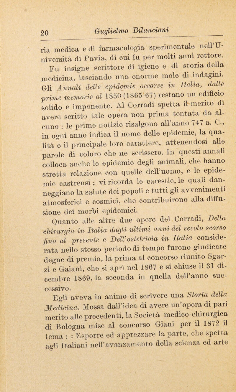 ria medica e di farmacologia sperimentale neU’U- niversità di Pavia, di cui fu per molti anni rettore. Pn insigne scrittore di igiene e di storia della medicina, lasciando una enorme mole di indagini. Gli Annali delle epidemie occorse in Italia, dalle prime memorie al 1850 (1865- 67) restano mi edifìcio solido e imponente. Al Corradi spetta il-mento di avere scritto tale opera non prima tentata da al¬ cuno : le prime notizie risalgono all’anno 747 a. C., in ogni anno indica il nome delle epidemie, la qua¬ lità e il principale loro carattere, attenendosi alle parole di coloro clie ne scrissero. In questi annali colloca anche le epidemie degli animali, che hanno stretta relazione con quelle dell’uomo, e le epide¬ mie castrensi ; vi ricorda le carestie, le quali dan¬ neggiano la salute dei popoli e tutti gli avvenimenti atmosferici e cosmici, che contrihuirono alla diffu¬ sione dei morbi epidemici. Quanto alle altre due opere del Corradi, Della chirurgia in Italia dagli ultimi anni del secolo scorso fino al presente e DelVostetrieia in Italia conside¬ rata nello stesso periodo di tempo furono giudicate degne di premio, la prima al concorso riunito Sgar¬ zi e Gaiani, ohe si aprì nel 1867 e si chiuse il 31 di¬ cembre 1869, la seconda in quella dell’anno suc¬ cessivo. Egli aveva in animo di scrivere una Storia della Medicina. Mossa dall’idea di avere un’opera di pari merito alle precedenti, la Società medico-chirurgica di Bologna mise al concorso Giani per il 1872 il tema : « Esporre ed apprezzare la parte, che spetta agli Italiani nell’avanzamento della scienza ed arte