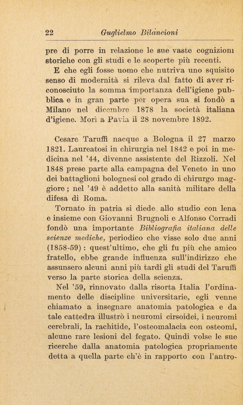 pre di porre in relazione le sue vaste cognizioni storielle con gli studi e le scoperte più recenti. E che egli fosse nomo clie nutriva uno squisito senso di modernità si rileva dal fatto di aver ri¬ conosciuto la somma importanza dell’igiene pub¬ blica e in gran parte per opera sua si fondò a Milano nel dicembre 1878 la società italiana d’igiene. Morì a Pavia il 28 novembre 1892. Cesare Taruffi nacque a Bologna il 27 marzo 1821. Laureatosi in chirurgia nel 1842 e poi in me¬ dicina nel ’44, divenne assistente del Eizzoli. ISfel 1848 prese parte alla campagna del Veneto in uno dei battaglioni bolognesi col grado di chirurgo mag¬ giore ; nel ’49 è addetto alla sanità militare della difesa di Roma. Tornato in patria si diede, allo studio con lena e insieme con Griovanni Brugnoh e Alfonso Corradi fondò una importante Bibliografta italiana delle scienze mediche, periodico che visse solo due anni (1858-59) : quest’ultimo, che gli fu più che amico fratello, ebbe grande influenza sull’indirizzo che assunsero alcuni anni più tardi gli studi del Tarufiì verso la parte storica della scienza. Nel ’59, rinnovato dalla risorta Italia l’ordina¬ mento delle discipline universitarie, egli venne chiamato a insegnare anatomia patologica e da tale cattedra illustrò i neuromi cirsoidei, i neuromi cerebrali, la rachitide, l’osteomalacia con osteomi, alcune rare lesioni del fegato. Quindi volse le sue ricerche dalla anatomia patologica propriamente detta a quella parte eh’è in rapporto con l’antro-