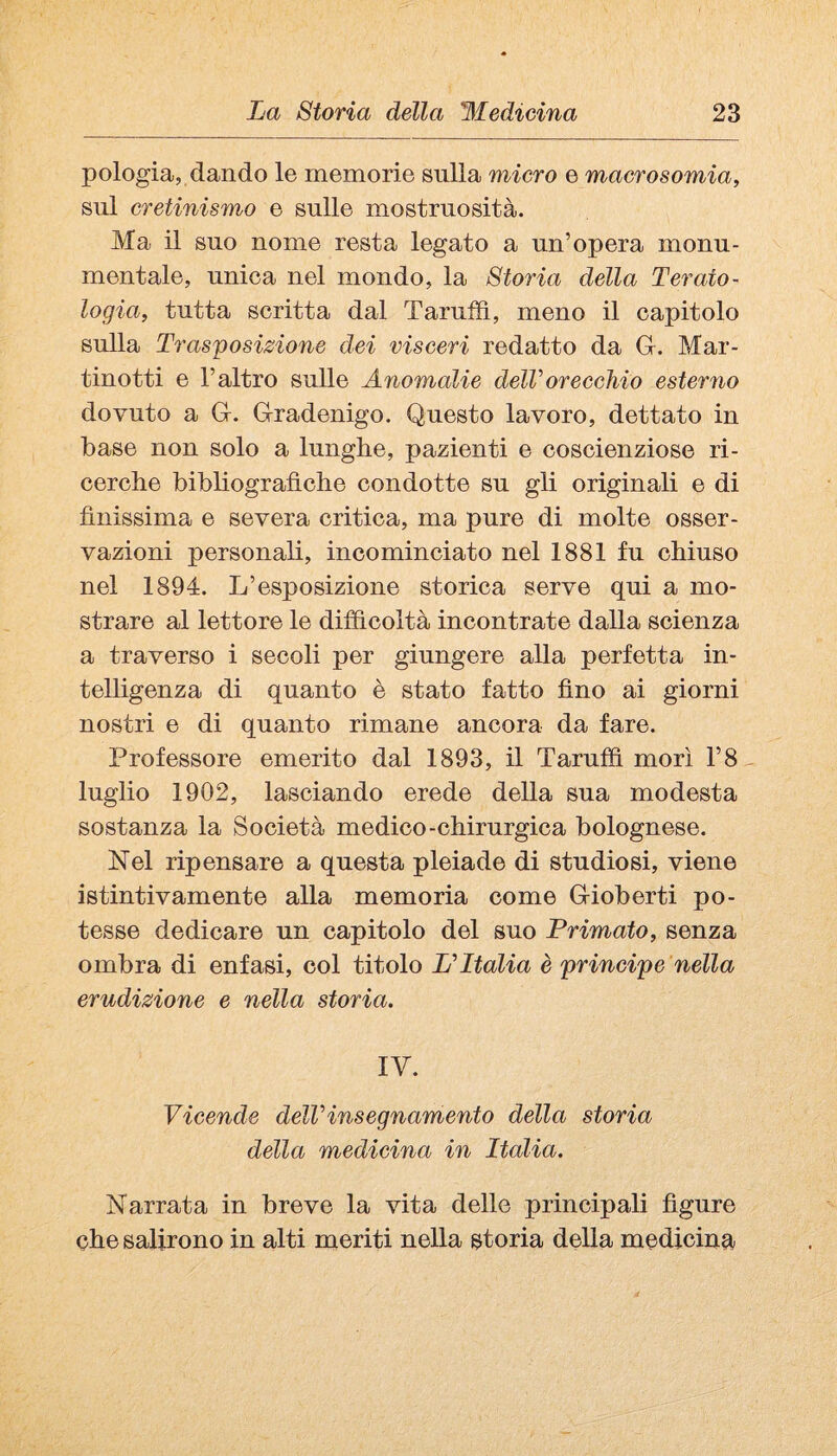 pologia, dando le memorie sulla micro e macrosomia, sul cretinismo e sulle mostruosità. Ma il suo nome resta legato a un’opera monu¬ mentale, unica nel mondo, la Storia della Terato¬ logia, tutta scritta dal Taruffì, meno il capitolo sulla Trasposizione dei visceri redatto da Gr. Mar- tinotti e l’altro sulle Anomalie delVorecchio esterno dovuto a G. Gradenigo. Questo lavoro, dettato in base non solo a lunghe, pazienti e coscienziose ri¬ cerche bibliografiche condotte su gli originali e di finissima e severa critica, ma pure di molte osser¬ vazioni personali, incominciato nel 1881 fu chiuso nel 1894. L’esposizione storica serve qui a mo¬ strare al lettore le difficoltà incontrate dalla scienza a traverso i secoli per giungere alla perfetta in¬ telligenza di quanto è stato fatto fino ai giorni nostri e di quanto rimane ancora da fare. Professore emerito dal 1893, il Taruffì morì r8 luglio 1902, lasciando erede della sua modesta sostanza la Società medico-chirurgica bolognese. Nel ripensare a questa pleiade di studiosi, viene istintivamente alla memoria come Gioberti po¬ tesse dedicare un capitolo del suo Primato, senza ombra di enfasi, col titolo PItalia è principe nella erudizione e nella storia. IV. Vicende delVinsegnamento della storia della medicina in Italia. Narrata in breve la vita delle principali figure che salirono in alti meriti nella storia della medicina