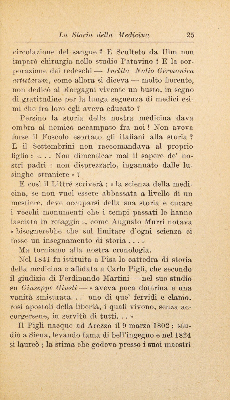 circolazione del sangue ? E Scnlteto da Ulna non imparò chirurgia nello studio Patavino E la cor- norazione dei tedeschi — Inclita Natio Germanica Jl artistarum, come allora si diceva — molto fiorente, non dedicò al Morgagni vivente un busto, in segno di gratitudine per la lunga seguenza di medici esi¬ mi che fra loro egli aveva educato ? Persino la storia della nostra medicina dava ombra al nemico accampato fra noi ! Kon aveva forse il Foscolo esortato gli italiani alla storia ? E il Settembrini non raccomandava al proprio figho : «... Non dimenticar mai il sapere de’ no¬ stri padri ; non disprezzarlo, ingannato dalle lu¬ singhe straniere » *? E così il Littré scriverà ; « la scienza della medi¬ cina, se non vuol essere abbassata a livello di un mestiere, deve occuparsi della sua storia e curare i vecchi monumenti che i tempi passati le hanno lasciato in retaggio », come Augusto Murri notava « bisognerebbe che sul limitare d’ogni scienza ci fosse un insegnamento di storia ...» Ma torniamo alla nostra cronologia. Nel 1841 fu istituita a Pisa la cattedra di storia della medicina e affidata a Carlo Pigli, che secondo il giudizio di Ferdinando Martini — nel suo studio su Giuseppe Giusti — « aveva poca dottrina e una vanità smisurata. . . uno di que’ fervidi e clamo¬ rosi apostoli della libertà, i quali vivono, senza ac¬ corgersene, in servitù di tutti. . . » Il Pigli nacque ad Arezzo il 9 marzo 1802 ; stu¬ diò a Siena, levando fama di bell’ingegno e nel 1824 si laureò ; la stima che godeva presso i suoi maestri