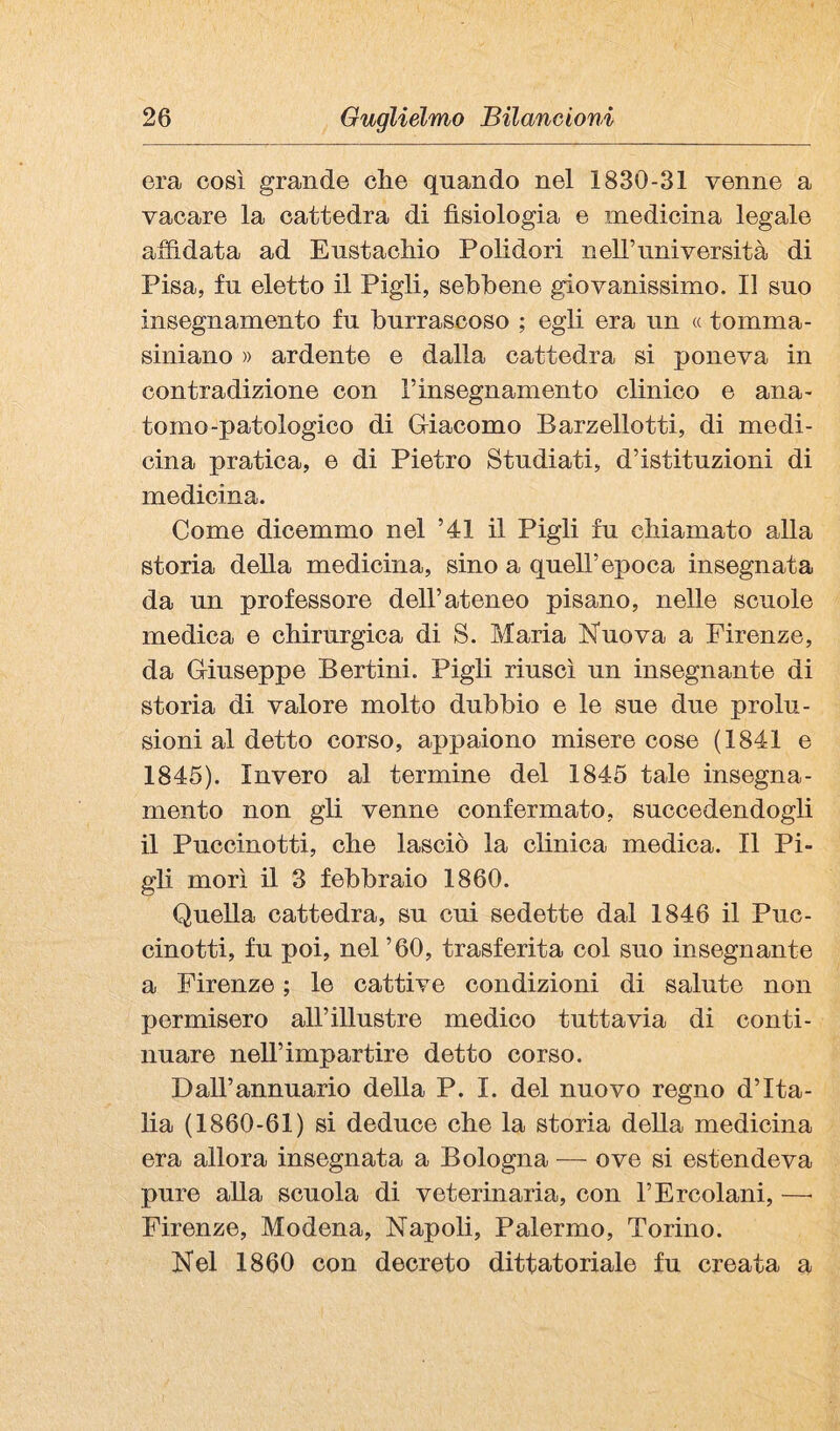 era così grande ciré quando nel 1830-31 venne a vacare la cattedra di fisiologia e medicina legale affidata ad Eustachio Polidori nell’università di Pisa, fu eletto il Pigli, sebbene giovanissimo. Il suo insegnamento fu burrascoso ; egli era un « tomma- siniano » ardente e dalla cattedra si poneva in contradizione con Tinsegnamento clinico e ana- tomo-patologico di Gfiacomo Barzellotti, di medi¬ cina pratica, e di Pietro Studiati, d’istituzioni di medicina. Come dicemmo nel ’41 il Pigli fu chiamato alla storia della medicina, sino a quell’epoca insegnata da un professore dell’ateneo pisano, nelle scuole medica e chirurgica di S. Maria Nuova a Firenze, da Gfiuseppe Bertini. Pigli riuscì un insegnante di storia di valore molto dubbio e le sue due prolu¬ sioni al detto corso, appaiono misere cose (1841 e 1845). Invero al termine del 1845 tale insegna¬ mento non gli venne confermato, succedendogli il Puccinotti, che lasciò la chnica medica. Il Pi¬ gli morì il 3 febbraio 1860. Quella cattedra, su cui sedette dal 1846 il Puc¬ cinotti, fu poi, nel’60, trasferita col suo insegnante a Firenze ; le cattive condizioni di saluto non permisero all’illustre medico tuttavia di conti¬ nuare nell’impartire detto corso. Dall’annuario della P. I. del nuovo regno d’Ita¬ lia (1860-61) si deduce che la storia della medicina era allora insegnata a Bologna — ove si estendeva pure aUa scuola di veterinaria, con l’Ercolani, —• Firenze, Modena, Napoli, Palermo, Torino. Nel 1860 con decreto dittatoriale fu creata a