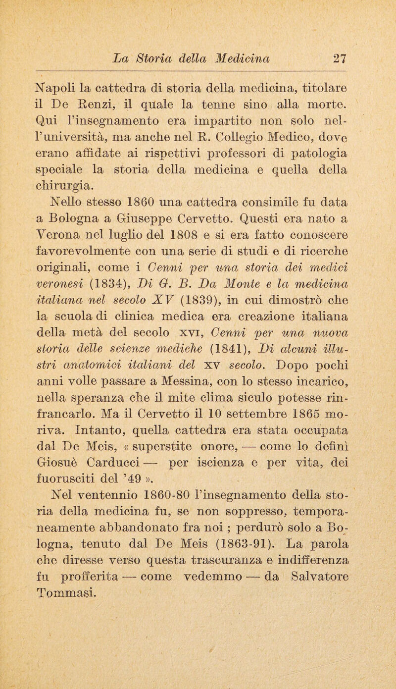 Napoli la cattedra di storia della medicina, titolare il De Renzi, il quale la tenne sino alla morte. Qui rinsegnamento era impartito non solo nel- Tuniversità, ma anche nel R. Collegio Medico, dove erano affidate ai rispettivi professori di patologia speciale la storia della medicina e quella della chirurgia. Nello stesso 1860 una cattedra consimile fu data a Bologna a Griuseppe Corvetto. Questi era nato a Verona nel lugho del 1808 e si era fatto conoscere favorevolmente con una serie di studi e di ricerche originali, come i Cenni per una storia dei medici veronesi (1834), Li G. B. Da Monte e la medicina italiana nel secolo XV (1839), in cui dimostrò che la scuola di clinica medica era creazione itahana della metà del secolo xvi. Cenni per una nuova storia delle scienze mediche (1841), Di alcuni illu¬ stri anatomici italiani del xv secolo. Dopo pochi anni volle passare a Messina, con lo stesso incarico, nella speranza che il mite clima siculo potesse rin¬ francarlo. Ma il Corvetto il 10 settembre 1865 mo¬ riva. Intanto, quella cattedra era stata occupata dal De Meis, « superstite onore, — come lo definì Griosuè Carducci —- per iscienza o per vita, dei fuorusciti del ’49 ». Nel ventennio 1860-80 rinsegnamento delia sto¬ ria della medicina fu, se non soppresso, tempora¬ neamente abbandonato fra noi ; perdurò solo a Bo; logna, tenuto dal De Meis (1863-91). La parola che diresse verso questa trascuranza e indifferenza fu profferita — come vedemmo — da Salvatore Tommasi,