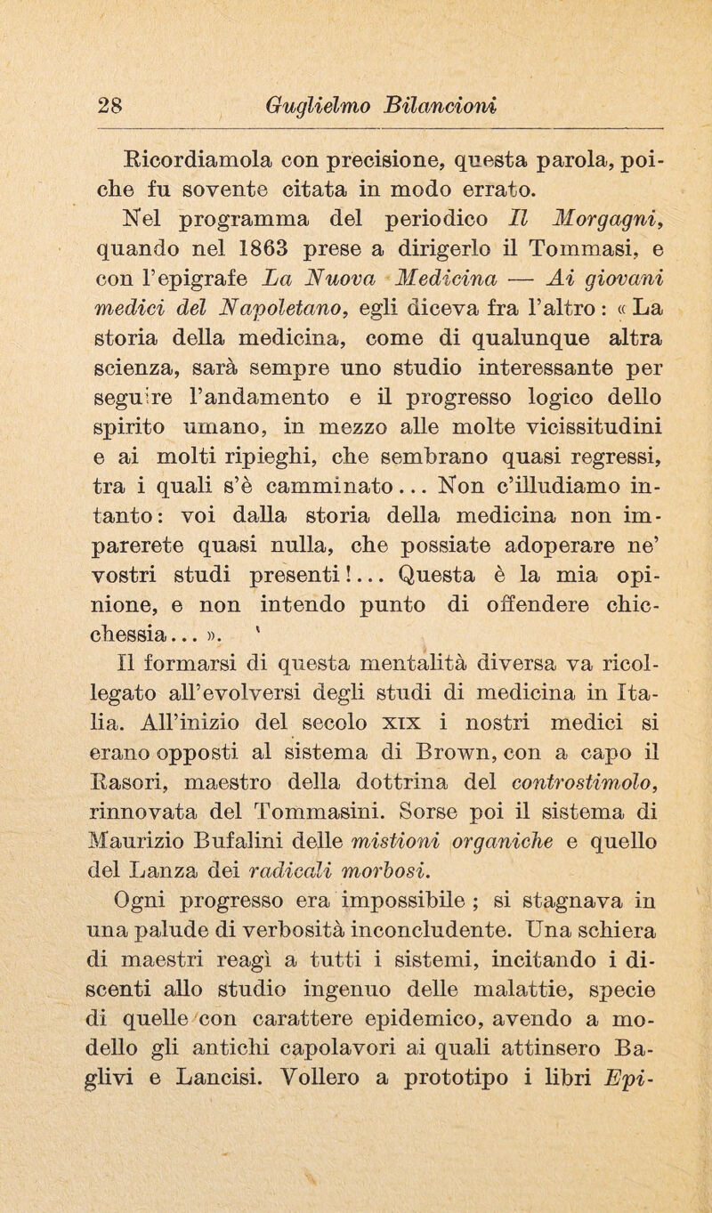 Eicordiamola con precisione, questa parola, poi¬ ché fu sovente citata in modo errato. Nel programma del periodico II Morgagni^ quando nel 1863 prese a dirigerlo il Tommasi, e con l’epigrafe La Nuova Medicina — Ai giovani medici del Napoletano, egli diceva fra l’altro : « La storia della medicina, come di qualunque altra scienza, sarà sempre uno studio interessante per seguire l’andamento e il progresso logico dello spirito umano, in mezzo alle molte vicissitudini e ai molti ripieghi, che sembrano quasi regressi, tra i quali s’è camminato... Non c’illudiamo in¬ tanto: voi dalla storia della medicina non im¬ parerete quasi nulla, che possiate adoperare ne’ vostri studi presenti !... Questa è la mia opi¬ nione, e non intendo punto di offendere chic¬ chessia... ». ' Il formarsi di questa mentalità diversa va ricol¬ legato all’evolversi degli studi di medicina in Ita¬ lia. Air inizio del secolo xix i nostri medici si erano opposti al sistema di Brown, con a capo il Kasori, maestro della dottrina del contro stimolo, rinnovata del Tommasini. Sorse poi il sistema di Maurizio Bufalini delle mistioni organiche e quello del Lanza dei radicali morbosi. Ogni progresso era impossibile ; si stagnava in una palude di verbosità inconcludente. Una schiera di maestri reagì a tutti i sistemi, incitando i di¬ scenti aUo studio ingenuo delle malattie, specie di quelle con carattere epidemico, avendo a mo¬ dello gli antichi capolavori ai quali attinsero Ba¬ gli vi e Lancisi. Vollero a prototipo i libri Epi-