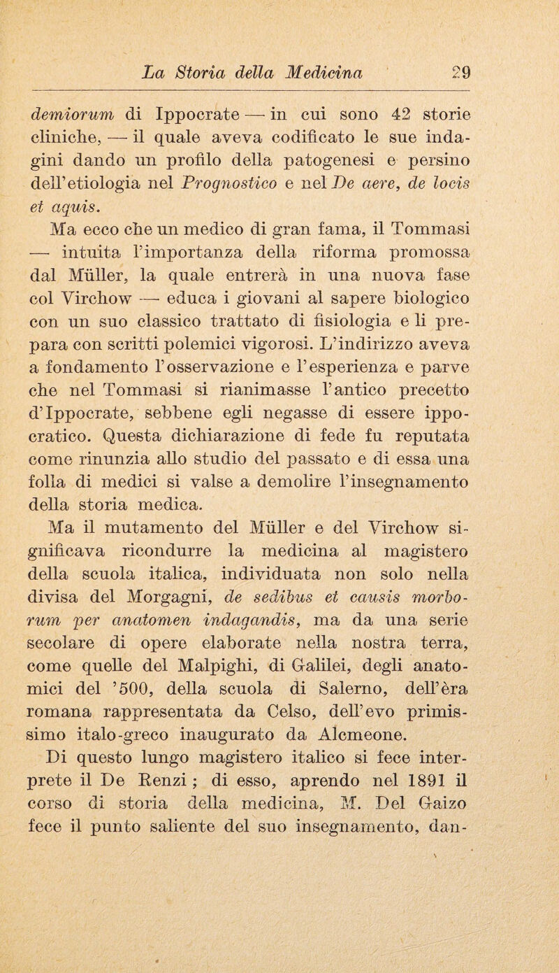 demiorum di Ippocrate — in cui sono 42 storie cliniche, — il quale aveva codificato le sue inda¬ gini dando un profilo della patogenesi e persino dell’etiologia nel Prognostico e nel De aere, de locis et aquis. Ma ecco che un medico di gran fama, il Tommasi — intuita l’importanza della riforma promossa dal Mùller, la quale entrerà in una nuova fase col Virchow — educa i giovani al sapere biologico con un suo classico trattato di fisiologia e li pre¬ para con scritti polemici vigorosi. L’indirizzo aveva a fondamento l’osservazione e l’esperienza e parve che nel Tommasi si rianimasse l’antico precetto d’Ippocrate, sebbene egli negasse di essere ippo¬ cratico. Questa dichiarazione di fede fu reputata come rinunzia aUo studio del passato e di essa una folla di medici si valse a demolire l’insegnamento della storia medica. Ma il mutamento del Miiller e del Virchow si¬ gnificava ricondurre la medicina al magistero della scuola italica, individuata non solo nella divisa del Morgagni, de sedibus et causis morbo- rum per anatomen indagandis, ma da una serie secolare di opere elaborate nella nostra terra, come quelle del Malpighi, di Galilei, degli anato¬ mici del ’500, della scuola di Salerno, dell’èra romana rappresentata da Celso, dell’evo primis¬ simo italo-greco inaugurato da Alcmeone. Di questo lungo magistero italico si fece inter¬ prete il De Eenzi ; di esso, aprendo nel 1891 il corso di storia della medicina, M. Del Gaizo fece il punto saliente del suo insegnamento, dan-