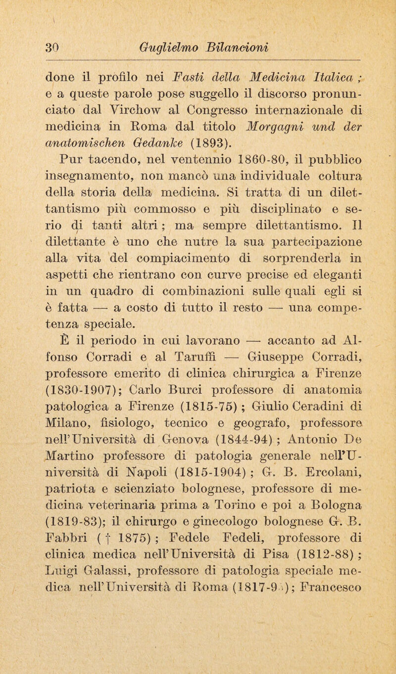 done il profilo nei Basti della Medicina Italica ; e a queste parole pose suggello il discorso pronun¬ ciato dal Virchow al Congresso internazionale di medicina in Roma dal titolo Morgagni und der anatomiscìien Oedanhe (1893). Pur tacendo, nel ventennio 1860-80, il pubblico insegnamento, non mancò una individuale coltura della storia della medicina. Si tratta di un dilet¬ tantismo più commosso e più disciplinato e se¬ rio di tanti altri ; ma sempre dilettantismo. Il dilettante è uno che nutre la sua partecipazione alla vita del compiacimento di sorprenderla in aspetti che rientrano con curve precise ed eleganti in un quadro di combinazioni sulle quali egli si è fatta — a costo di tutto il resto — una compe¬ tenza speciale. È il periodo in cui lavorano — accanto ad Al¬ fonso Corradi e al Taruffi — Griuseppe Corradi, professore emerito di clinica chirurgica a Firenze (1830-1907); Carlo Burci professore di anatomia patologica a Firenze (1815-75) ; Giulio Ceradini di Milano, fisiologo, tecnico e geografo, professore nell’Università di Genova (1844-94) ; Antonio De Martino professore di patologia generale nell’U¬ niversità di Napoli (1815-1904) ; G. B. Ercolani, patriota e scienziato bolognese, professore di me¬ dicina veterinaria prima a Torino e poi a Bologna (1819-83); il chirurgo e ginecologo bolognese G. B. Fabbri ( j 1875) ; Fedele Fedeli, professore di clinica medica nell’Università di Pisa (1812-88) ; Luigi Galassi, professore di patologia speciale me¬ dica nell’Università di Roma (1817-9 ); Francesco