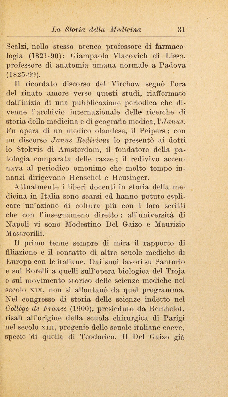 Scalzi, nello stesso ateneo professore di farmaco¬ logia (1821-90); Giampaolo Vlacovich di Lissa, professore di anatomia umana normale a Padova (1825-99). Il ricordato discorso del Virchow segnò l’ora del rinato amore verso questi studi, riaffermato dall’inizio di una pubblicazione periodica che di¬ venne l’archivio internazionale delle ricerche di storia della medicina e di geografìa medica, VJaniis. Fu opera di un medico olandese, il Peipers ; con un discorso Janus Bedivivus lo presentò ai dotti lo Stokvis di Amsterdam, il fondatore della pa¬ tologia comparata delle razze ; il redivivo accen¬ nava al periodico omonimo che molto tempo in¬ nanzi dirigevano Henschel e Heusinger. Attualmente i liberi docenti in storia della me¬ dicina in Italia sono scarsi ed hanno potuto espli¬ care un’azione di coltura più con i loro scritti che con l’insegnameno diretto ; all’università di Napoli vi sono Modestino Del Gaizo e Maurizio Mastrorilli. Il primo tenne sempre di mira il rapporto di filiazione e il contatto di altre scuole mediche di Europa con leitahane. Dai suoi lavori su Santorio e sul Borelli a quelli sull’opera biologica del Troja e sul movimento storico delle scienze mediche nel secolo XIX, non si allontanò da quel programma. Nel congresso di storia delle scienze indetto nel Collège de France (1900), presieduto da Berthelot, risalì all’origine della scuola chirurgica di Parigi nel secolo xiii, progenie delle scuole italiane coeve, specie di quella di Teodorico. Il Del Gaizo già