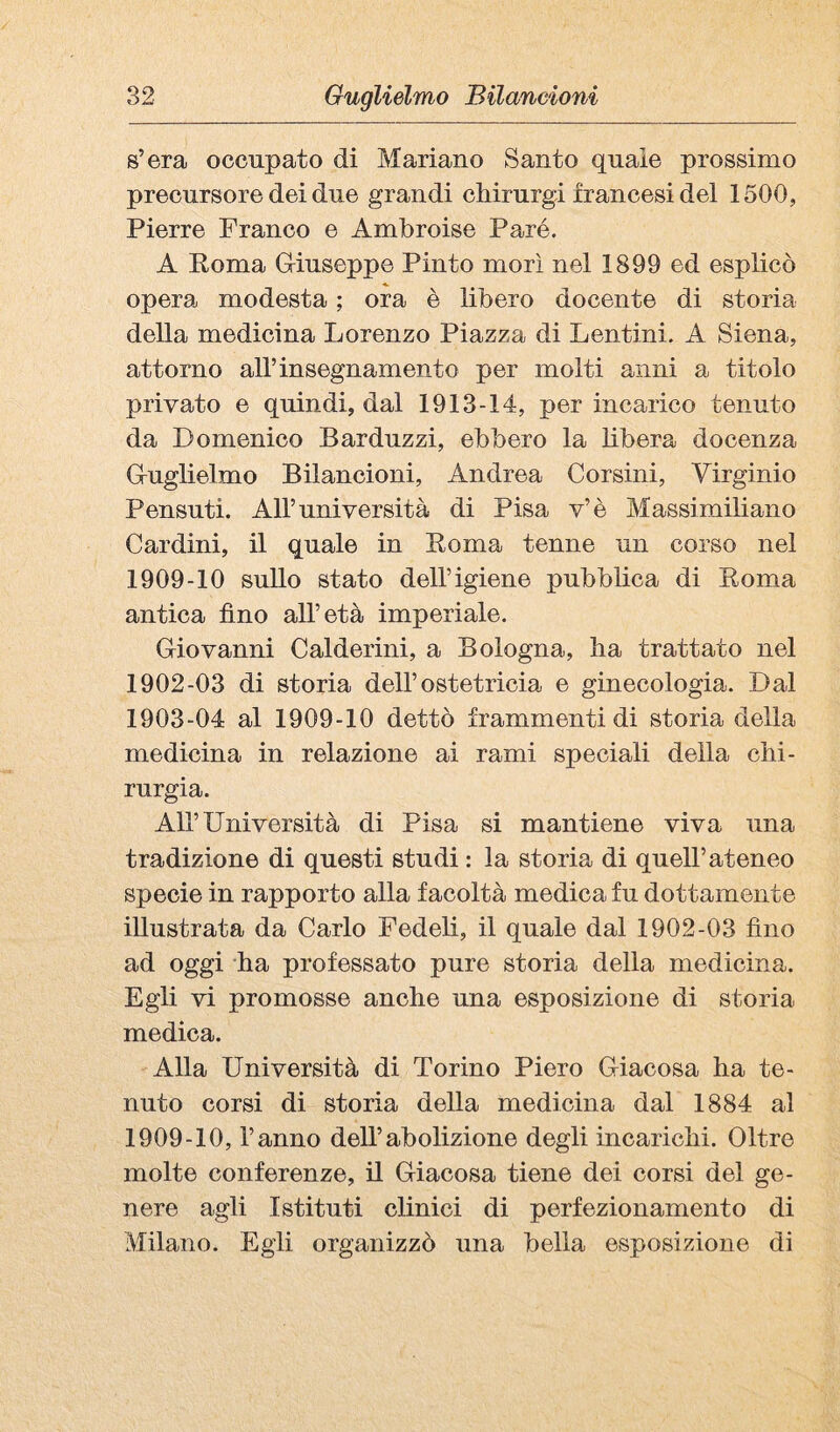 s’era occupato di Mariano Santo quale prossimo precursore dei due grandi cMrurgi francesi del 1500, Pierre Franco e Ambroise Paré. A Roma Giuseppe Pinto morì nel 1899 ed esplicò opera modesta ; ora è libero docente di storia della medicina Lorenzo Piazza di Lentini. A Siena, attorno all’insegnamento per molti anni a titolo privato e quindi, dal 1913-14, per incarico tenuto da Domenico Barduzzi, ebbero la libera docenza Guglielmo Bilancioni, Andrea Corsini, Virginio Pensati. All’università di Pisa v’è Massimiliano Cardini, il quale in Roma tenne un corso nel 1909-10 sullo stato dell’igiene pubbbca di Roma antica fino all’età imperiale. Giovanni Calderini, a Bologna, ha trattato nel 1902- 03 di storia dell’ostetricia e ginecologia. Dal 1903- 04 al 1909-10 dettò frammenti di storia della medicina in relazione ai rami speciali della chi¬ rurgia. All’Università di Pisa si mantiene viva una tradizione di questi studi : la storia di quell’ateneo specie in rapporto alla facoltà medica fu dottamente illustrata da Carlo Fedeli, il quale dal 1902-03 fino ad oggi ha professato pure storia della medicina. Egli vi promosse anche una esposizione di storia medica. Alla Università di Torino Piero Giacosa ha te¬ nuto corsi di storia della medicina dal 1884 al 1909-10, l’anno dell’abolizione degli incarichi. Oltre molte conferenze, il Giacosa tiene dei corsi del ge¬ nere agli Istituti clinici di perfezionamento di Milano. Egli organizzò una bella esposizione di
