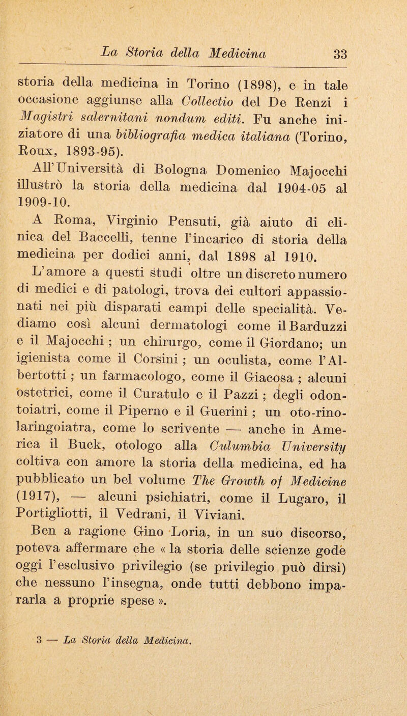 storia della medicina in Torino (1898), e in tale occasione aggiunse alla Gollectio del De Eenzi i Magistri salernitani nondum editi. Fu anche ini¬ ziatore di una bibliografia medica italiana (Torino, Eoux, 1893-95). Air Università di Bologna Domenico Majocchi illustrò la storia della medicina dal 1904-05 al 1909-10. A Eoma, Virginio Pensuti, già aiuto di cli¬ nica del Baccelli, tenne l’incarico di storia della medicina per dodici anni, dal 1898 al 1910. L’amore a questi studi oltre un discreto numero di medici e di patologi, trova dei cultori appassio¬ nati nei più disparati campi delle specialità. Ve¬ diamo COSI alcuni dermatologi come ilBarduzzi e il Majocchi ; un chirurgo, come il (Mordano; un igienista come il Corsini ; un oculista, come l’Al- bertotti ; un farmacologo, come il (Macosa ; alcuni ostetrici, come il Curatulo e il Pazzi ; degli odon¬ toiatri, come il Piperno e il Guerini ; un oto-rino- laringoiatra, come lo scrivente — anche in Ame¬ rica il Buck, etologo alla Gulumbia University coltiva con amore la storia della medicina, ed ha pubblicato un bel volume The Growth of Medicine (1917), — alcuni psichiatri, come il Lugaro, il Portigliotti, il Vedrani, il Viviani. Ben a ragione Gino 'Loria, in un suo discorso, poteva affermare che « la storia delle scienze godè oggi r esclusivo privilegio (se privilegio può dirsi) che nessuno l’insegna, onde tutti debbono impa¬ rarla a proprie spese ». 3 — La Storia della Medicina.