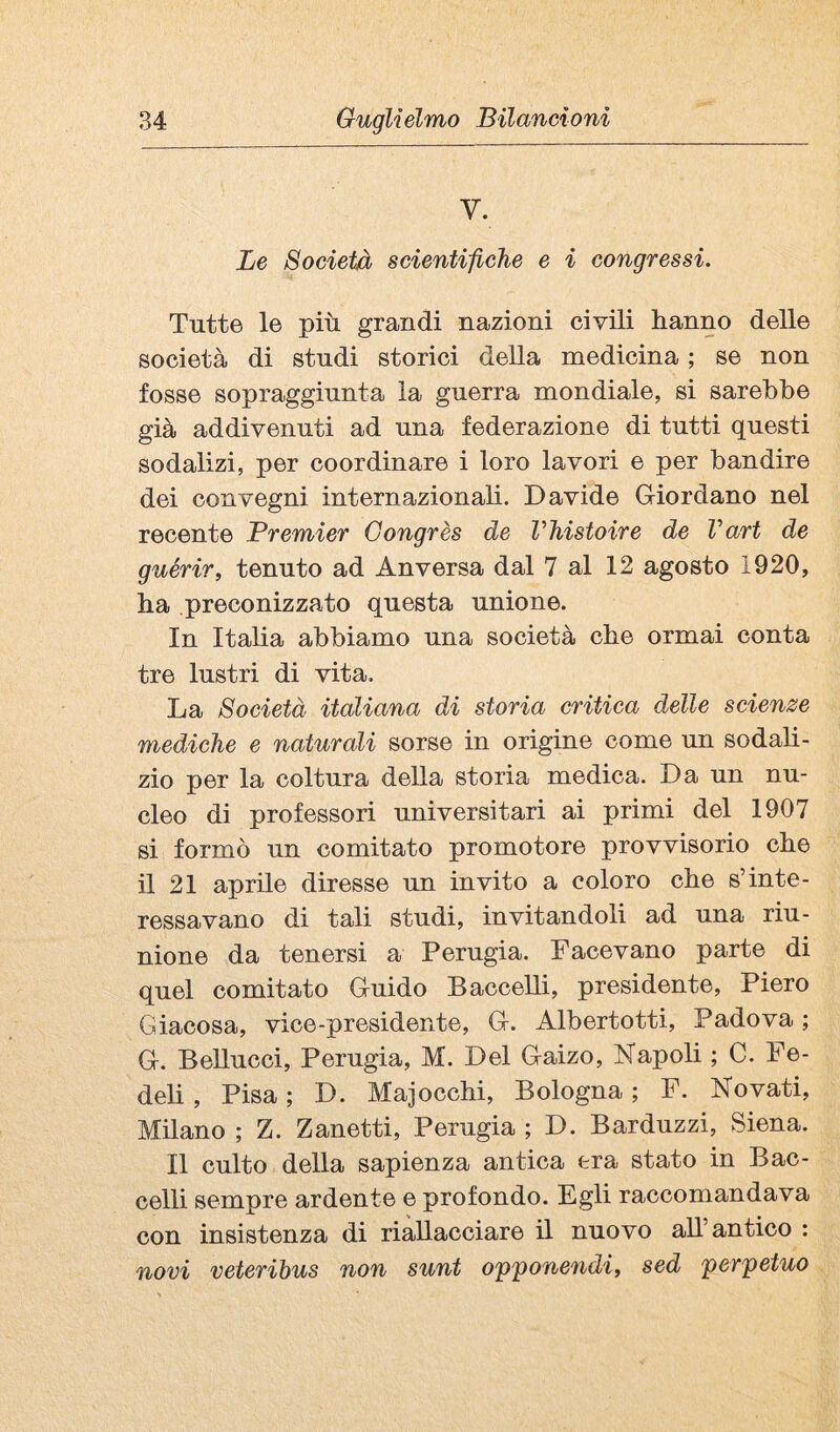 V. Le Società scientifiGhe e i congressi. Tutte le più grandi nazioni civili hanno delle società di studi storici della medicina ; se non fosse sopraggiunta la guerra mondiale, si sarebbe già addivenuti ad una federazione di tutti questi sodalizi, per coordinare i loro lavori e per bandire dei convegni internazionali. Davide Giordano nel recente Premier Gongrès de Vhistoire de Vari de guérir, tenuto ad Anversa dal 7 al 12 agosto 1920, ha preconizzato questa unione. In Italia abbiamo una società che ormai conta tre lustri di vita. La Società italiana di storia critica delle scienze mediche e naturali sorse in origine come un sodali¬ zio per la coltura della storia medica. Da un nu¬ cleo di professori universitari ai primi del 1907 si formò un comitato promotore provvisorio che il 21 aprile diresse un invito a coloro che s’inte¬ ressavano di tali studi, invitandoli ad una riu¬ nione da tenersi a Perugia. Facevano parte di quel comitato Guido Baccelli, presidente, Piero Giacosa, vice-presidente, G. Albertotti, Padova ; G. Bellucci, Perugia, M. Del Gaizo, Napoli ; C. Fe¬ deli , Pisa ; D. Majocchi, Bologna ; F. Novati, Mdano ; Z. Zanetti, Perugia ; D. Barduzzi, Siena. Il culto della sapienza antica era stato in Bac¬ celli sempre ardente e profondo. Egli raccomandava con insistenza di riallacciare il nuovo all’antico : novi veteribus non sunt o'p'ponendi, sed perpetuo