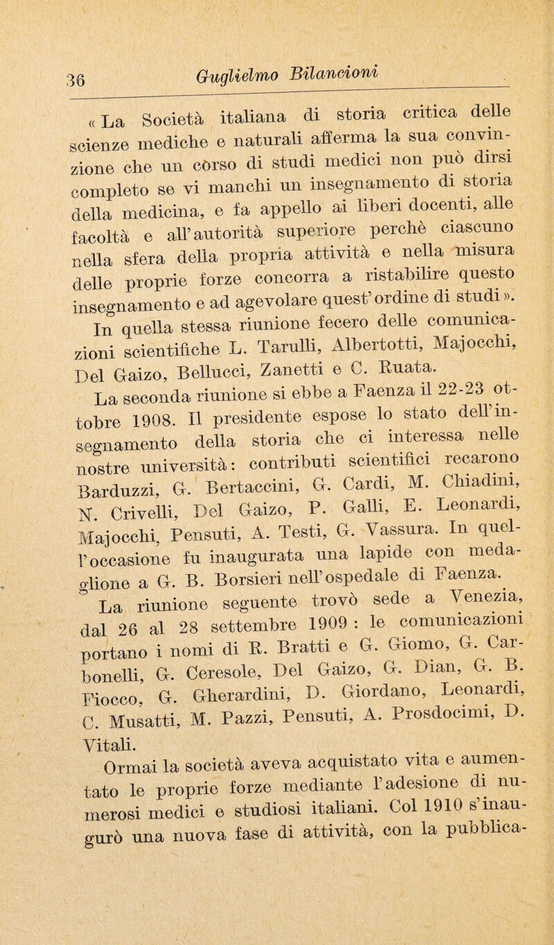 ^0 Gugliélft^o ISilcinCfioTii «La Società italiana di storia critica delle scienze mediche e naturali aherma la sua convin¬ zione che nn còrso di studi medici non può dirsi completo se vi manchi nn insegnamento di stona della medicina, e fa appello ai liberi docenti, alle facoltà e all’autorità superiore perchè ciascuno nella sfera della propria attività e nella misura delle proprie forze concorra a ristabilire questo insegnamento e ad agevolare quest’ordine di studi». In quella stessa riunione fecero delle comunica¬ zioni scientifiche L. Tarulli, Albertotti, Majocchi, Del Gaizo, Bellucci, Zanetti e C. Knata. La seconda riunione si ebbe a Faenza il 22-23 ot¬ tobre 1908. Il presidente espose lo stato dell in¬ segnamento della storia che ci interessa nelle nostre università: contributi scientifici recarono Bardnzzi, G. Bertaccini, G. Cardi, M. Chiadini, N. Crivelli, Del Gaizo, P. Galli, E. Leonardi, Majocchi, Pensnti, A. Testi, G. Vassnra. In qnel- r occasione fu inaugurata una lapide con meda- o-lione a G. B. Borsieri nell’ospedale di Faenza.^ La riunione seguente trovò sede a Venezia, dal 26 al 28 settembre 1909 : le comunicazioni portano i nomi di R. Bratti e G. Giorno, G. Car- bonelli, G. Ceresole, Del Gaizo, G. Dian, G. B. Fiocco, G. Gherardini, D. Giordano, Leonardi, C. Musatti, M. Pazzi, Pensati, A. Prosdocimi, D. Vitali. Ormai la società aveva acquistato vita e aumen¬ tato le proprie forze mediante l’adesione di nu¬ merosi medici e studiosi italiani. Col 1910 s’inau¬ gurò una nuova fase di attività, con la pubblica-