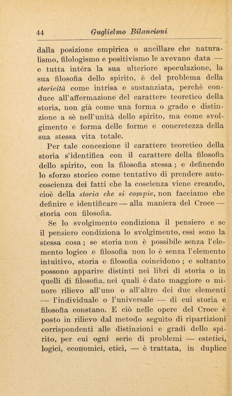 dalla posizione empirica o ancillare che natura¬ lismo, fìlologismo e positivismo le avevano data — e tutta intéra la sua ulteriore speculazione, la sua filosofìa dello spirito, è del problema della storicità come intrisa e snstanziata, perchè con¬ duce air affermazione del carattere teoretico della storia, non già come una forma o grado e distin¬ zione a sè neU’nnità dello spirito, ma come svol¬ gimento e forma delle forme e concretezza della sua stessa vita totale. Per tale concezione il carattere teoretico della storia s’identifica con il carattere della filosofia dello spirito, con la filosofìa stessa ; e definendo 10 sforzo storico come tentativo di prendere auto¬ coscienza dei fatti che la coscienza viene creando, cioè della storia che si- compie, non facciamo che definire e identificare — alla maniera del Croce — storia con filosofìa. Se lo svolgimento condiziona il pensiero e se 11 pensiero condiziona lo svolgimento, essi sono la stessa cosa ; se storia non è possibile senza l’ele¬ mento logico e filosofìa non lo è senza l’elemento intuitivo, storia e filosofìa coincidono ; e soltanto possono apparire distinti nei libri di storia o in quelli di filosofia, nei quali è dato maggiore o mi¬ nore rilievo all’uno o all’altro dei due elementi — l’individuale o l’universale — di cui storia e filosofia constano. E ciò nelle opere del Croce è posto in rilievo dal metodo seguito di ripartizioni corrispondenti alle distinzioni e gradi dello spi¬ rito, per cui ogni serie di problemi — estetici, logici, economici, etici, — è trattata, in duplice