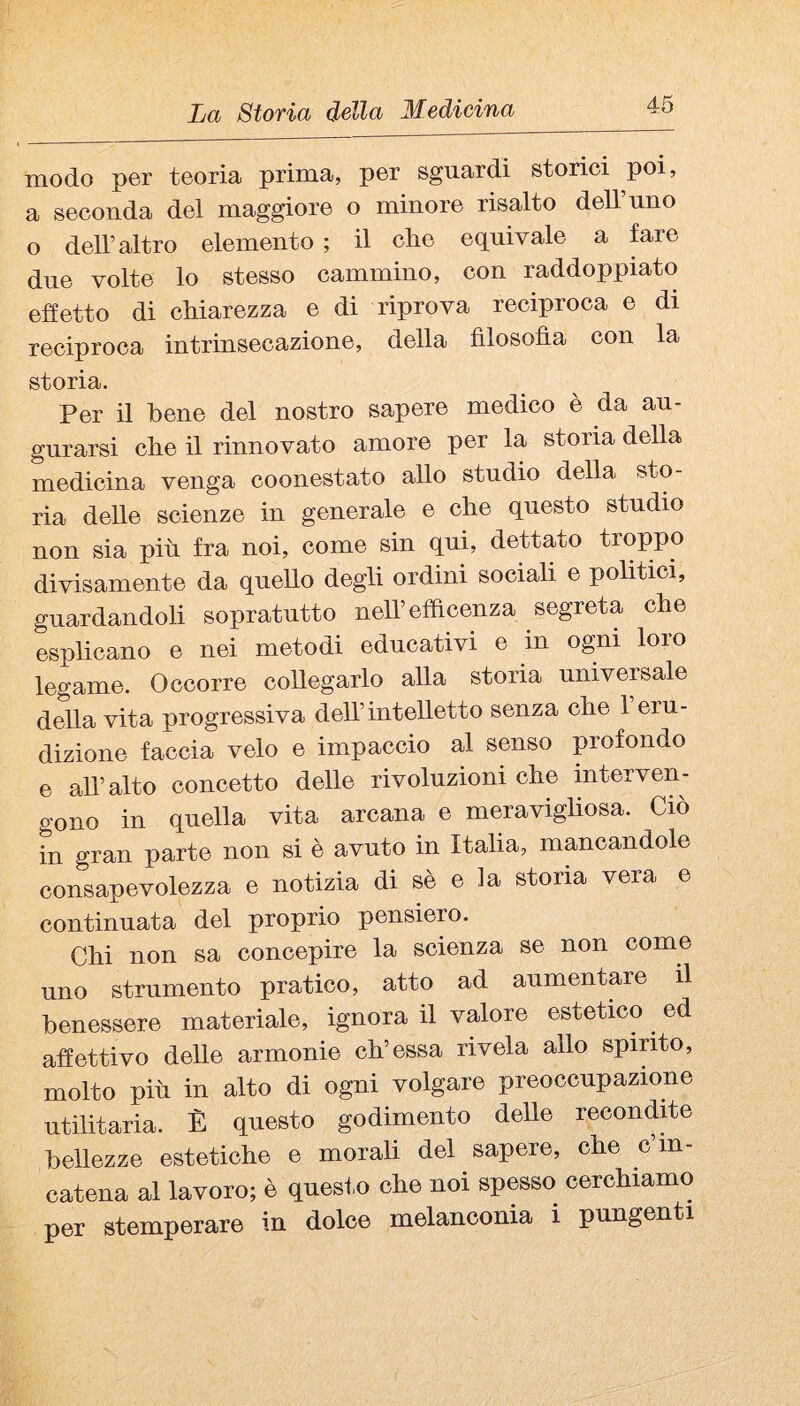 modo per teoria prima, per sguardi storici poi, a seconda del maggiore o minore risalto dell’uno o dell’altro elemento ; il che equivale a fare due volte lo stesso cammino, con raddoppiato effetto di chiarezza e di riprova reciproca e di reciproca intrinsecazione, della filosofìa con la storia. Per il bene del nostro sapere medico è da au¬ gurarsi che il rinnovato amore per la storia della medicina venga coonestato allo studio della sto¬ ria delle scienze in generale e che questo studio non sia più fra noi, come sin qui, dettato troppo divisamente da quello degli ordini sociali e politici, guardandoli sopratutto neH’effìcenza segreta che esplicano e nei metodi educativi e in ogni loro legame. Occorre collegarlo alla storia universale della vita progressiva dell’intelletto senza che 1 eru¬ dizione faccia velo e impaccio al senso profondo e all’alto concetto delle rivoluzioni che interven¬ gono in quella vita arcana e meravigliosa. Ciò in gran parte non si è avuto in Italia, mancandole consapevolezza e notizia di sè e la stona vera e continuata del proprio pensiero. Chi non sa concepire la scienza se non come uno strumento pratico, atto ad aumentare il benessere materiale, ignora il valore estetico ^ ed affettivo delle armonie eh’essa rivela allo spinto, molto più in alto di ogni volgare preoccupazione utilitaria. È questo godimento delle recondffe bellezze estetiche e morali del sapere, che c’m- catena al lavoro; è quesf.o che noi spesso cerchiamo per stemperare in dolce melanconia i pungenti