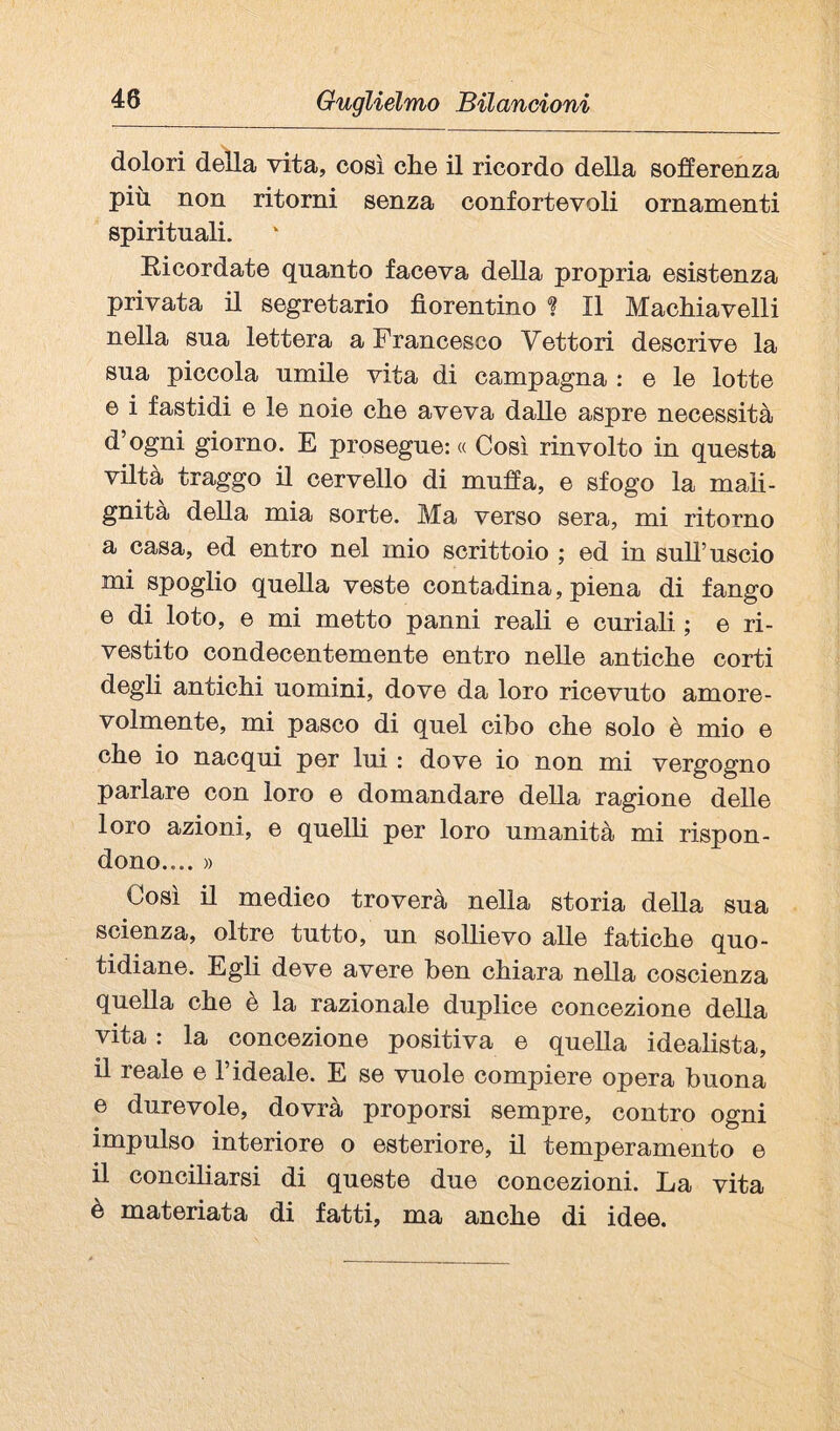 dolori della vita, così che il ricordo della sofferenza più non ritorni senza confortevoli ornamenti spirituali. Eicordate quanto faceva della propria esistenza privata il segretario fiorentino ? Il Machiavelli nella sua lettera a Francesco Vettori descrive la sua piccola umile vita di campagna : e le lotte e i fastidi e le noie che aveva dalle aspre necessità d’ogni giorno. E prosegue: « Così rinvolto in questa viltà traggo il cervello di muffa, e sfogo la mah- gnita della mia sorte. Ma verso sera, mi ritorno a casa, ed entro nel mio scrittoio ; ed in sull’uscio mi spoglio quella veste contadina, piena di fango e di loto, e mi metto panni reah e curiali ; e ri¬ vestito condecentemente entro nelle antiche corti degli antichi uomini, dove da loro ricevuto amore¬ volmente, mi pasco di quel cibo che solo è mio e che io nacqui per lui : dove io non mi vergogno parlare con loro e domandare della ragione delle loro azioni, e quelli per loro umanità mi rispon¬ dono.... » Così il medico troverà nella storia della sua scienza, oltre tutto, un sollievo alle fatiche quo¬ tidiane. Egli deve avere ben chiara nella coscienza quella che è la razionale duplice concezione della vita : la concezione positiva e quella idealista, il reale e l’ideale. E se vuole compiere opera buona e durevole, dovrà proporsi sempre, contro ogni impulso interiore o esteriore, il temperamento e il conciliarsi di queste due concezioni. La vita è materiata di fatti, ma anche di idee.