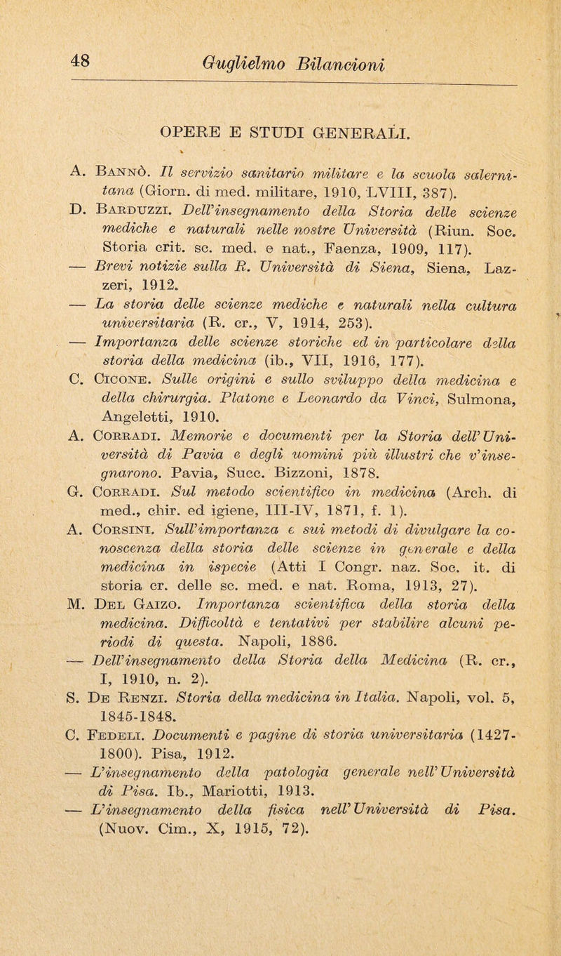 OPERE E STUDI GENERALI. A. Dannò. Il servizio sanitario militare e la scuola salerni¬ tana (Giorn, di med. militare, 1910, LVIII, 387). D. Baeduzzi. Dell’insegnamento della Storia delle scienze mediche e naturali nelle nostre Università (Riun, Soc. Storia crit. se. med. e nat., Faenza, 1909, 117). — Brevi notizie sulla R. Università di Siena, Siena, Laz- zeri, 1912. ' — La storia delle scienze mediche e naturali nella cultura universitaria (R. cr., V, 1914, 263). — Importanza delle scienze storiche ed in particolare della storia della medicina (ib., VII, 1916, 177). C. CicoNE. Sulle origini e sullo sviluppo della medicina e della chirurgia. Platone e Leonardo da Vinci, Sulmona, Angeletti, 1910. A. Corradi. Memorie e documenti per la Storia dell’Uni¬ versità di Pavia e degli uomini più illustri che v’inse¬ gnarono. Pavia, Succ. Bizzoni, 1878. G. Corradi. Sul metodo scientifico in medicina (Arch. di med., cbir. ed igiene, III-IV, 1871, f. 1). A. Corsini. Sull’importanza e sui metodi di divulgare la co¬ noscenza della storia delle scienze in generale e della medicina in ispecie (Atti I Congr. naz. Soc. it. di storia cr. delle se. med. e nat. Roma, 1913, 27). M. Del Gaizo. Importanza scientifica della storia della medicina. Difficoltà e tentativi per stabilire alcuni pe¬ riodi di questa. Napoli, 1886. — Dell’insegnamento della Storia della Medicina (R. cr., I, 1910, n. 2). S. De Renzi. Storia della medicina in Italia. Napoli, voi. 6, 1846-1848. C. Fedeli. Documenti e pagine di storia universitaria (1427- 1800). Pisa, 1912. — L’insegnamento della patologia generale nell’ Università di Pisa. Ib., Mariotti, 1913. — L’insegnamento della fisica nell’Università di Pisa. (Nuov. Cim., X, 1916, 72).