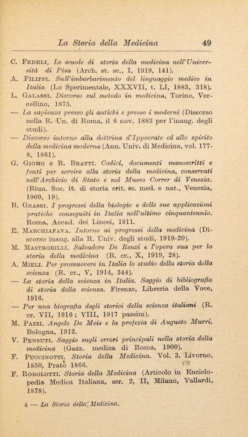 C. Fedeli. Le scuole di storia della medicina nelV Univer¬ sità di Pisa (Arch. st. se., I, 1919, 141). A. Filippi. SulVimbarbarimento del linguaggio medico in Italia (Lo Sperimentale, XXXVII, t. LI, 1883, 318). L. Galassi. Discorso sul metodo in medicina, Torino, Ver- cellino, 1875. — La sapienza presso gli antichi e presso i moderni (Discorso nella R. Un. di Roma, il 6 nov. 1883 per l’inaug. degli studi). — Discorso intorno alla dottrina d'Ippocrate ed allo spirito della medicina moderna (Ann. Univ. di Medicina, voi. 177- 8, 1861). G. Giomo e R. Bratti. Codici, documenti manoscritti e fonti per servire alla storia della medicina, conservati nélVArchivio di Stato e nel Museo Correr di Venezia, (Riun. Soc. it. di storia crit. se. med. e nat., Venezia, 1909, 19). B. Grassi. I progressi della biologie, e delle sue applicazioni pratiche conseguiti in Italia nelVultimo cinquantennio. Roma, Accad. dei Lincei, 1911. E. Marchiapava. Intorno ai progressi della medicina (Di¬ scorso inaug. alla R. Univ. degli studi, 1919-20). M. Mastrorilli. Salvadore De Renzi e Vopera sua per la storia della medicina (R. cr., X, 1919, 28). A. Mieli. Per promuovere in Italia lo studio della storia della scienza (R. cr., V, 1914, 344). — La storia della scienza in Italia. Saggio di bibliografia di storia della scienza. Firenze, Libreria della Voce, 1916. — Per una biografia degli storici della scienza italiani (R. cr. VII, 1916; Vili, 1917 passim). M. Pazzi. Angelo De Meis e la profezia di Augusto Murri. Bologna, 1912. V. Pensdti. Saggio sugli errori principali nella storia della medicina (Gazz. medica di Roma, 1900). F. PiTCCiNOTTi. Storia della Medicina. Voi. 3. Livorno, 1860, Prato 1866. F. Robolotti. Storia della Medicina (Articolo in Enciclo¬ pedia Medica Italiana, ser. 2, II, Milano, Vallardi, 1878). 4 — La Storia dellafMedicina.