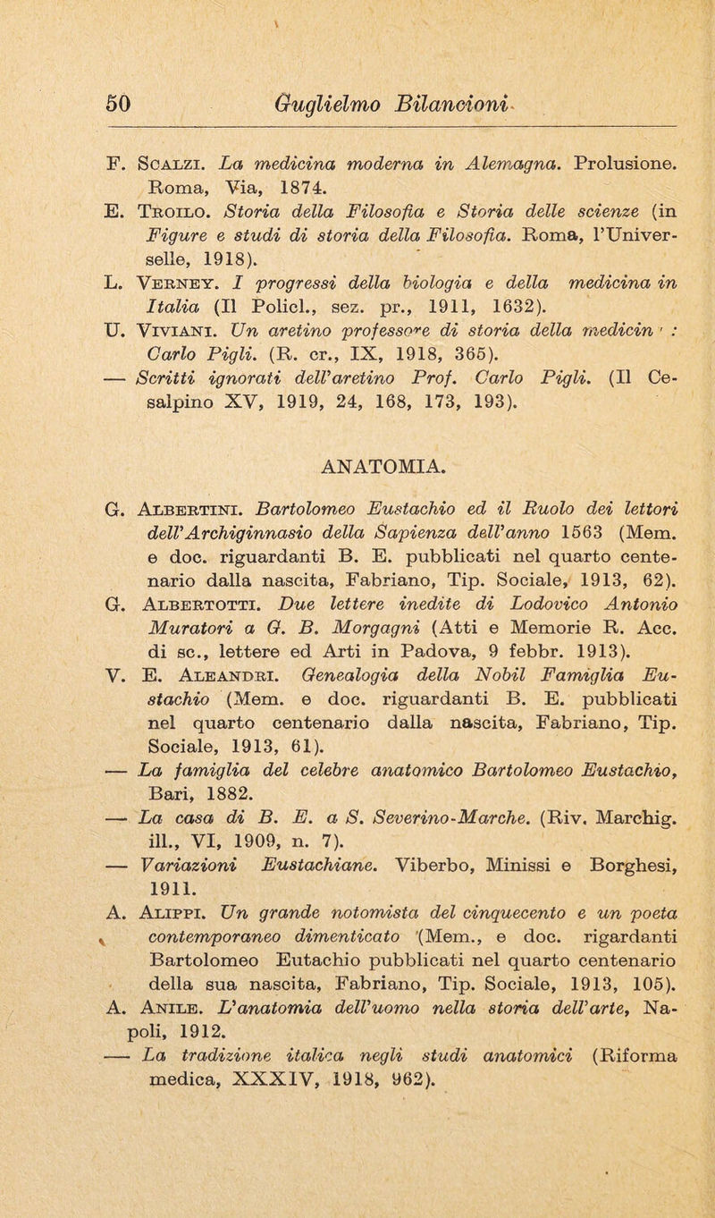 F. Scalzi. La medicina moderna in Alemagna. Prolusione. Roma, Via, 1874. E. Teoilo. Storia della Filosofia e Storia delle scienze (in Figure e studi di storia della Filosofia. Roma, TUniver- selle, 1918). L. Veenby. I ^progressi della biologia e della medicina in Italia (Il Policl., sez. pr., 1911, 1632). U. ViviANi. Un aretino professo'^-e di storia della medicin ' : Carlo Pigli. (R. cr., IX, 1918, 366). — Scritti ignorati dell’aretino Prof. Carlo Pigli. (Il Ce- salpino XV, 1919, 24, 168, 173, 193). ANATOMIA. G. Albeetini. Bartolomeo Eustachio ed il Ruolo dei lettori dell’Archiginnasio della Sapienza dell’anno 1663 (Mem. e doc. riguardanti B. E. pubblicati nel quarto cente¬ nario dalla nascita, Fabriano, Tip. Sociale, 1913, 62). G. Albeetotti. Due lettere inedite di Lodovico Antonio Muratori a O. B. Morgagni (Atti e Memorie R. Acc. di se., lettere ed Arti in Padova, 9 febbr. 1913). V. E. Ale AND Ei. Genealogia della Nobil Famiglia Eu¬ stachio (Mem. e doc. riguardanti B. E. pubblicati nel quarto centenario dalla nascita, Fabriano, Tip. Sociale, 1913, 61). — La famiglia del celebre anatomico Bartolomeo Eustachio, Bari, 1882. — La casa di B. E. a S. Severino-Marche. (Riv. Marchig. ili., VI, 1909, n. 7). — Variazioni Eustachiane. Viberbo, Minissi e Borghesi, 1911. A. Alippi. Un grande notomista del cinquecento e un poeta ^ contemporaneo dimenticato '(Mem., e doc. rigardanti Bartolomeo Eutachio pubblicati nel quarto centenario della sua nascita, Fabriano, Tip. Sociale, 1913, 106). A. Anile. L’anatomia dell'uomo nella storia dell’arte, Na¬ poli, 1912. — La tradizione italica negli studi anatomici (Riforma medica, XXXIV, 1918, 962).