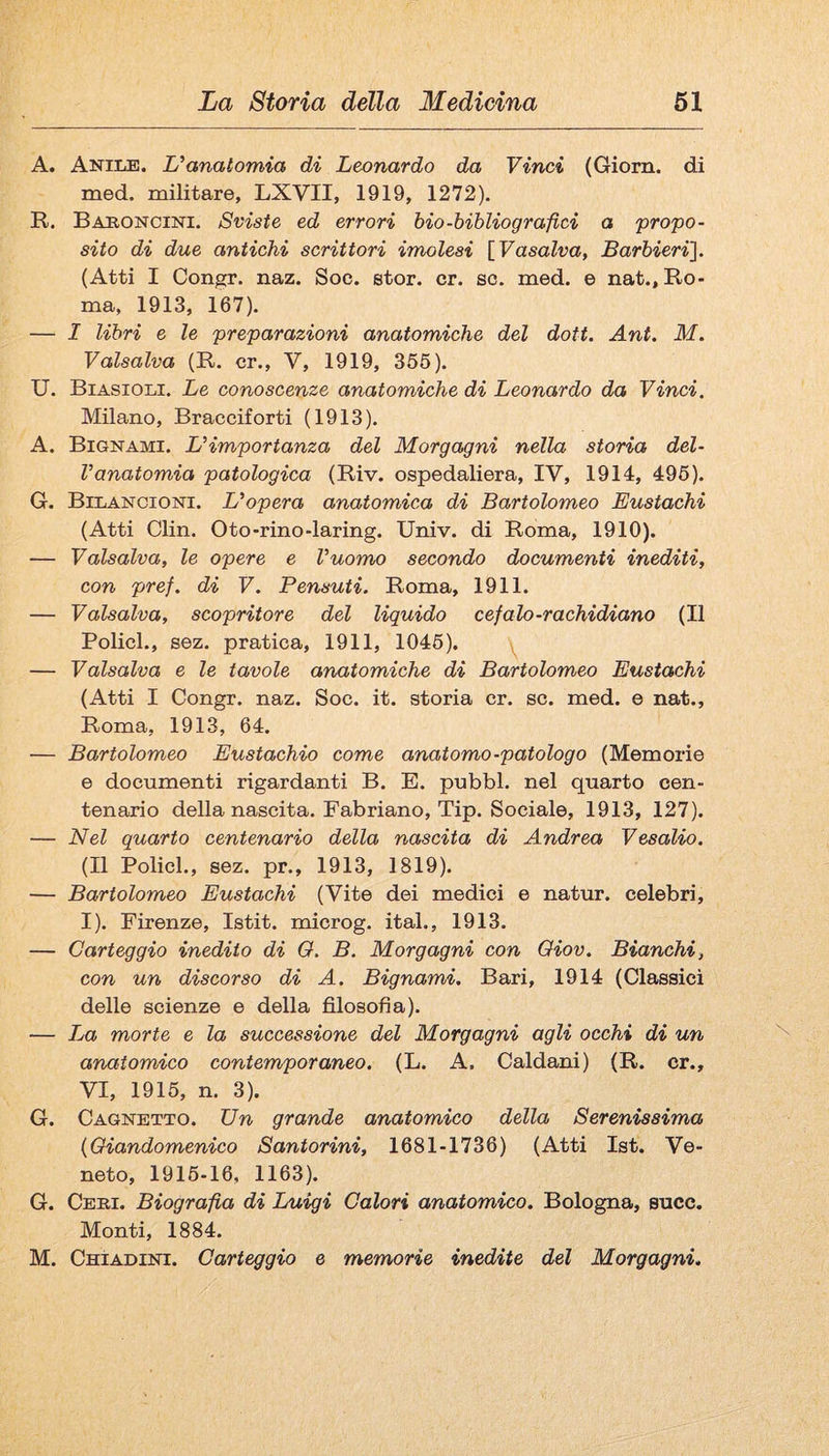 A. Aniile. L'anatomia di Leonardo da Vinci (Giorn. di med. militare, LXVII, 1919, 1272). R. Bahoncini. Sviste ed errori bio-bibliografici a propo¬ sito di due antichi scrittori imolesi {Vasalva, Barbieri]. (Atti I Congr. naz. Soe. stor. cr. so. med. e nat., Ro¬ ma, 1913, 167). — I libri 6 le preparazioni anatomiche del doti. Ant, M. Valsalva (R. cr., V, 1919, 355). U. Biasioli. Le conoscenze anatomiche di Leonardo da Vinci, Milano, Bracciforti (1913). A. Bignami. L'importanza del Morgagni nella storia del¬ l'anatomia patologica (Riv. ospedaliera, IV, 1914, 495). G. Bilancioni. L'opera anatomica di Bartolomeo Eustachi (Atti Clin. Oto-rino-laring. Univ. di Roma, 1910). — Vaisalva, le opere e l'uomo secondo documenti inediti, con pref. di V. Pensuti. Roma, 1911. — Valsalva, scopritore del liquido cefalo-rachidiano (Il Policl., sez. pratica, 1911, 1045). y — Valsalva e le tavole anatomiche di Bartolomeo Eustachi (Atti I Congr. naz. Soc. it. storia cr. se. med. e nat., Roma, 1913, 64. — Bartolomeo Eustachio come anatomo-patologo (Memorie e documenti rigardanti B. E. pubbl. nel quarto cen¬ tenario della nascita. Fabriano, Tip. Sociale, 1913, 127). — Nel quarto centenario della nascita di Andrea Vesalio. (Il Policl., sez. pr., 1913, 1819). — Bartolomeo Eustachi (Vite dei medici e natur. celebri, I). Firenze, Istit. microg. ital., 1913. — Carteggio inedito di O. B. Morgagni con Oiov. Bianchi, con un discorso di A. Bignami. Bari, 1914 (Classici delle scienze e della filosofìa). — La morte e la successione del Morgagni agli occhi di un anatomico contemporaneo. (L. A. Caldani) (R. cr., VI, 1915, n. 3). G. Cagnetto. Un grande anatomico della Serenissima {Giandomenico Santorini, 1681-1736) (Atti Ist. Ve¬ neto, 1915-16, 1163). G. Ceri. Biografìa di Luigi Calori anatomico. Bologna, succ. Monti, 1884. M. Chiadini. Carteggio e memorie inedite del Morgagni.