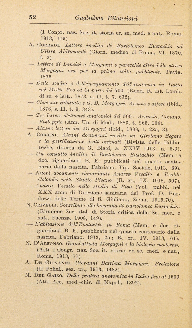 (I Congr. naz. Soc. it. storia cr. se. med. e nat., Roma, 1913, 119). A. Corradi. Lettere inedite di Bartolomeo Eustachio ad Ulisse Aldrovandi (Giorn. medico di Roma, VI, 1870 f. 2). — Lettere di Lancisi a Morgagni e parecchie altre dello stesso Morgagni ora per la prima volta pubblicate. Pavia, 1876. Dello studio e delVinsegnamento delVanatomia in Italia nel Medio Evo ed in parte del 600 (Rend. R. Ist. Lomb. di se. e lett., 1873, s. II, t. 7, 632). Clemente Sibiliato e G. B. Morgagni. Accuse e difese (ibid., 1876, 8. Il, t. 9, 343). — Tre lettere d’illustri anatomici del 600 : Aranzio, Banano, Falloppio (Ann. Un. di Med., 1883, t. 266, 164). — Alcune lettere del Morgagni (ibid., 1888, t. 286, 3). A. Corsini. Alcuni documenti inediti su Girolamo Segato e la petrificazione degli animali (Rivista delle Biblio¬ teche, diretta da G. Biagi, a. XXIY 1913, n. 6-9). — Un consulto inedito di Bartolomeo Eustachio (Mem. e doc. riguardanti B. E. pubblicati nel quarto cente¬ nario dalla nascita. Fabriano, Tip. Sociale, 1913, 69). — Nuovi documenti riguardanti Andrea Vesalio e Realdo Colombo nello Studio Pisano (R. cr., IX, 1918, 607). — Andrea Vesalio nello studio di Pisa (Voi. pubbl. nel XXX anno di Direzione sanitaria del Prof. D. Bar- duzzi delle Terme di S. Giuliano, Siena, 1916,70). X. Crivelli. Contributo alla biografia di Bartolomeo Eustachio. (Riunione Soc. ital. di Storia critica delle Se. med. e nat.. Faenza, 1908, 149). — L'abitazione dell'Eustachio in Roma (Mem; e doc. ri¬ guardanti B. E. pubblicate nel quarto centenario dalla nascita. Fabriano, 1913, 26 ; R. cr., IV, 1913, 61). X. D Aleonso. Giambattista M.orgagni e la biologia moderna, (Atti I Congr. naz. Soc. it. storia cr. se. med. e nat., Roma, 1913, 71). A. De Giovanni. Giovanni Battista Morgagni. Prelezione (Il Policl., sez. pr., 1913, 1482). M. Del Gaizo. Della pratica anatomica in Italia fino al 1600 (Atti Ace. med.-chir. di Napoli, 1892).