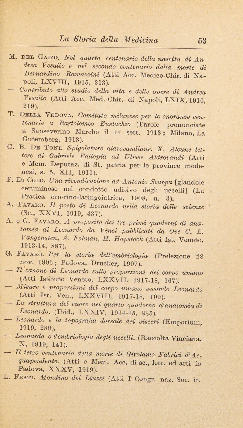 M. DEL Gaizo, Nel quarto centenario della nascita di An¬ drea Vesaho e nel secondo centenario dalla morte di Bernardino Ramozzini (Atti Acc. Medico-Chir. di Na¬ poli, LXVIII, 1916, 313). Contributo allo studio della vita e delle opere di Andrea Vesalio (Atti Acc. Med.-Chir. di Napoli, LXIX, 1916, 219). T. Della Vedova. Comitato milanese per le onoranze cen¬ tenarie a Bartolomeo Eustachio (Parole pronunciate a Sanseverino Marche il 14 sett. 1913 ; Milano, La Gutemberg, 1913). G. B. De Toni. Spigolature aldrovandiane. X. Alcune let¬ tere di Gabriele Fallopia ad Ulisse Aldrovandi (Atti e Mem. Deputaz. di St. patria per le province mode¬ nesi, s. 5, XII, 1911). F. Di Colo. Una rivendicazione ad Antonio Scarpa fglandole ceruminose nel condotto uditivo degli uccelli] (La Pratica oto-rino-laringoiatrica, 1908, n. 3). Fa VADO. Il posto di Leonardo nella storia delle scienze (Se., XXVI, 1919, 437). A. e G. Fa VARO. A proposito dei tre primi quaderni di ana¬ tomia di Leonardo da Vinci pubblicati da Ove C. L. Vangensten, A. Fohnan, H. Hopstoch (Atti Ist. Veneto, 1913-14, 887). G. Favaeo. Per la storia delVembriologia (Prelezione 28 nov. 1906 ; Padova, Drucker, 1907). Il canone d/i Leonardo sulle proporzioni del corpo umano (Atti Istituto Veneto, LXXVII, 1917-18, 167). — Misure e proporzioni del corpo umano secondo Leonardo (Atti Ist. Ven., LXXVIII, 1917-18, 109). La struttura del cuore nel quarto quaderno d^anatomia di Leonardo. (Ibid., LXXIV, 1914-16, 886). — Leonardo e la topografia dorsale dei visceri (Emporium 1919, 280). Leonardo e Vembriologia degli uccelli. (Raccolta Vinciana X, 1919, 141). — Il terzo centenario della morte di Girolamo Fabrici d’Ac¬ quapendente. (Atti e Mem. Acc. di se., lett. ed arti in Padova, XXXV, 1919). L. Frati. Mondino dei Liuzzi (Atti I Congr. naz. Soc. it.