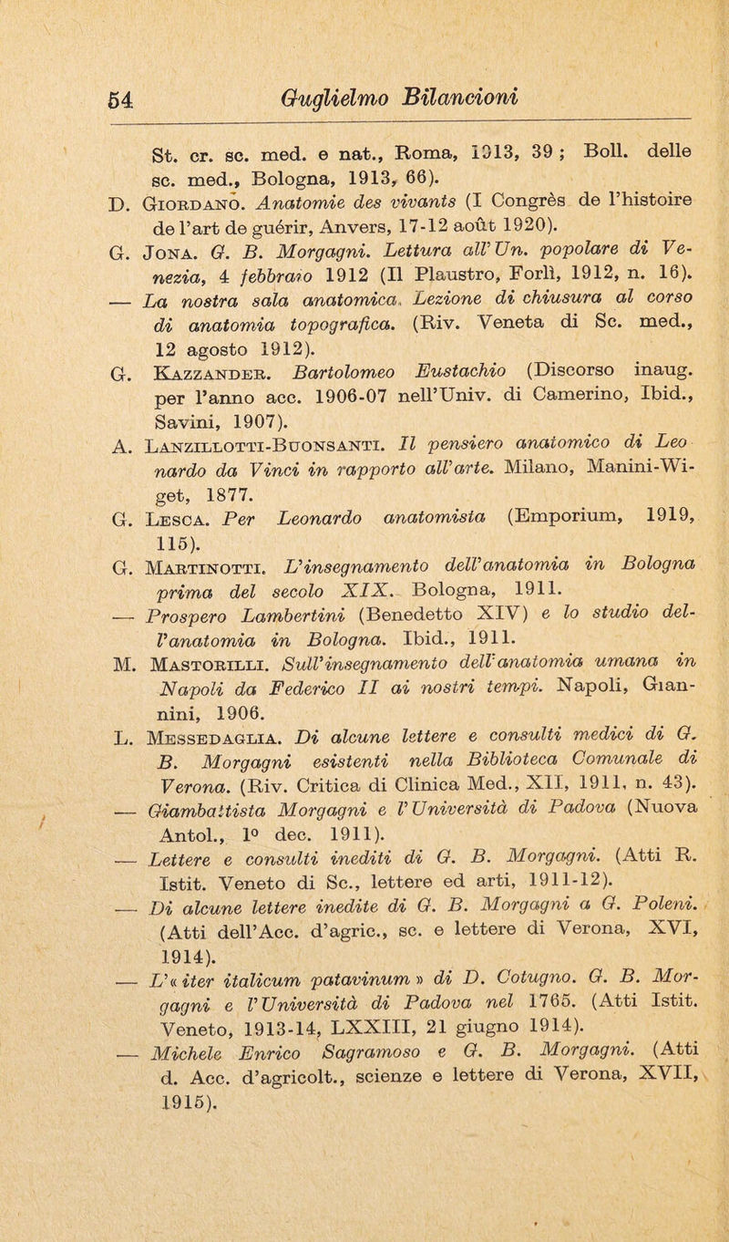 St. cr. se. med. e nat., Roma, 1313, 39 ; Boll, delle se. med., Bologna, 1913, 66). D. Giordano. Anatomie des vivants (I Congrès de l’histoire de l’art de guérir, Anvers, 17-12 aoùt 1920). G. JoNA. Q, B. Morgagni. Lettura alVUn. popolare di Ve¬ nezia, 4 febbrmo 1912 (Il Plaustro, Forlì, 1912, n. 16). — La nostra sala anatomica. Lezione di chiusura al corso di anatomia topografica. (Riv. Veneta di So. med., 12 agosto 1912). G. Ka-Zzandeb. Bartolomeo Eustachio (Discorso inaug. per l’anno acc. 1906-07 neH’Univ. di Camerino, Ibid., Savini, 1907). A. Lanzillotti-Bdonsanti. Il pensiero anatomico di Leo nardo da Vinci in rapporto alVarte. Milano, Manini-Wi- get, 1877. G. Lesoa. Per Leonardo anatomista (Emporium, 1919, 116). G. Martinotti. L'insegnamento dell'anatomia in Bologna prima del secolo XIX. Bologna, 1911. — Prospero Lambertini (Benedetto XIV) e lo studio del¬ l'anatomia in Bologna. Ibid., 1911. M. M a STORTI,TA. Sull'insegnamento dell'anatomia umana in Napoli da Federico II ai nostri tempi. Napoli, Gian¬ nini, 1906. L. Messbdaglia. Di alcune lettere e consulti medici di O. B. Morgagni esistenti nella Biblioteca Comunale di Verona. (Riv. Critica di Clinica Med., XII, 1911, n. 43). — Oiambaitista Morgagni e l'Università di Padova (Nuova Antol., 1° dee. 1911). — Lettere e consulti inediti di G. B. Morgagni. (Atti R. Istit. Veneto di Se., lettere ed arti, 1911-12). — Di alcune lettere inedite di Q. B. Morgagni a O. Poleni. (Atti deir Acc. d’agric., se. e lettere di Verona, XVI, 1914). — L'iditer italicum patavinumn di D. Cotugno. O. B. Mor¬ gagni e l'Università di Padova nel 1766. (Atti Istit. Veneto, 1913-14, LXXIII, 21 giugno 1914). — Michele Enrico Sagramoso e O. B. Morgagni. (Atti d. Acc. d’agricolt., scienze e lettere di Verona, XVII, 1916).