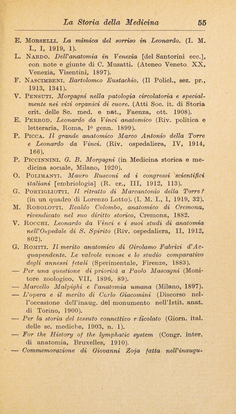 E. Morselli. La mimica del sorriso in Leonardo. (I. M. I., I, 1919, 1). L. Nardo. Dell'anatomia in Venezia [del Santorinì eco.], con note e giunte di C. Musatti. (Ateneo Veneto, XX, Venezia, Visentini, 1897). F. Nascimbent. Bartolomeo Eustachio. (Il Pelici., sez. pr., 1913, 1341). V. Pensitti. Morgagni nella patologia circolatoria e special- mente nei vizi organici di cuore. (Atti Soc. it. di Storia crit. delle Se. med. e nat.. Faenza, ott. 1908). E. Ferrod. Leonardo da Vinci anatomico (Riv. politica e letteraria, Roma, 1° genn. 1899). P. Picca. Il grande anatomico Marco Antonio della Torre e Leonardo da Vinci. (Riv. ospedaliera, IV, 1914, 166). P. PicciNNiNi. O. B. Morgagni (in Medicina storica e me¬ dicina sociale, Milano, 1920). O. PoLiMANTi. Mauro Rusconi ed i congressi scientifici italiani [embriologia] (R. cr.. Ili, 1912, 113). G. PoRTiGLioTTi. Il ritratto di Marcantonio della Torre ? (in un quadro di Lorenzo Lotto). (I. M. I., 1, 1919, 32). M. Roboloi’ti. Realdo Colombo, anatomico di Cremona, rivendicato nel suo diritto storico, Cremona, 1882. V. Rocchi. Leonardo da Vinci e i suoi studi di anatomia neirOspedale di S. Spirito (Riv. ospedaliera, II, 1912, 802). G. Romiti. Il merito anatomico di Girolamo Fahrizi d'Ac¬ quapendente. Le valvole venose e lo studio comparativo degli annessi fetali (Sperimentale, Firenze, 1883). — Per una questione di priorità a Paolo Mascagni (Moni¬ tore zoologico, VII, 1896, 89). — Marcello Malpigli e l'anatomia umana (Milano, 1897). — L'opera e il merito di Carlo Oiacomini (Discorso nel- Foccasione dell’inaug. del monumento nell’Istit. anat. di Torino, 1900). — Per la storia del tessuto connettivo reticolato (Giorn. ital. delle se. mediche, 1903, n. 1). — Por thè History of thè lymphatic System (Congr. inter. di anatomia, Bruxelles, 1910). Commemorazione di Giovanni Zoja fatta nelVinaugu-
