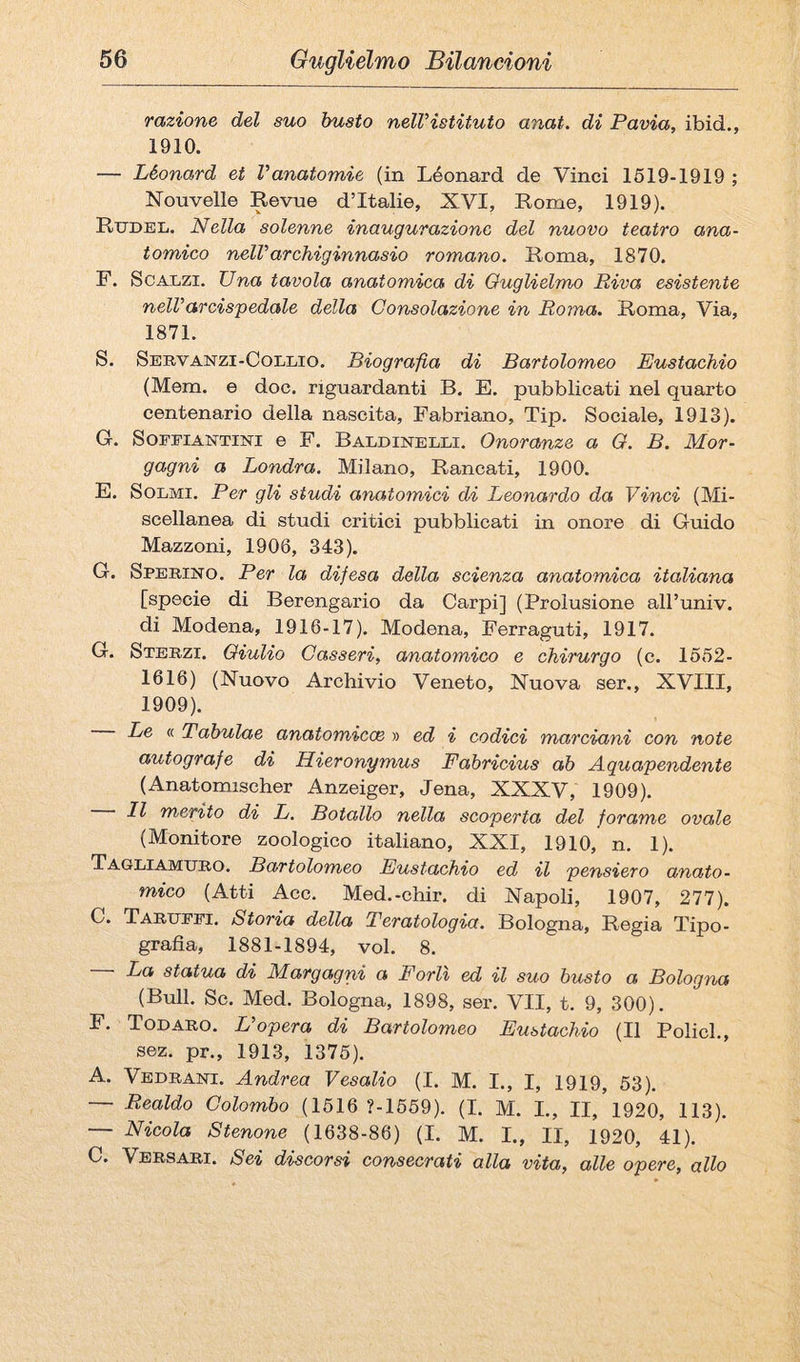 razione del suo busto nelVistituto anat. di Pavia, ibid., 1910. — Léonard et Vanatomie (in Léonard de Vinci 1619-1919 ; Nouvelle Revue d’Italie, XVI, Rome, 1919). Rudel. Nella solenne inaugurazione del nuovo teatro ana¬ tomico nelVarchiginnasio romano. Roma, 1870. F. Scalzi. Una tavola anatomica di Guglielmo Riva esistente nelV arcispedale della Consolazione in Roma. Roma, Via, 1871. S. Servanzi-Coleio. Biografia di Bartolomeo Eustachio (Mem. e doc. riguardanti B. E. pubblicati nel quarto centenario della nascita, Fabriano, Tip. Sociale, 1913). G. SoFEiANTiNi e F. Baldinelli. Onoranze a O. B. Mor¬ gagni a Londra. Milano, Rancati, 1900. E. Scemi. Per gli studi anatomici di Leonardo da Vinci (Mi¬ scellanea di studi critici pubblicati in onore di Guido Mazzoni, 1906, 343). G. Sperino. Per la difesa della scienza anatomica italiana [specie di Berengario da Carpi] (Prolusione aH’univ. di Modena, 1916-17). Modena, Ferraguti, 1917. G. Sterzi. Giulio Casseri, anatomico e chirurgo (c. 1552- 1616) (Nuovo Archivio Veneto, Nuova ser., XVIII, 1909). Le <( Tabulae anatomiccB » ed i codici marciani con note autografe di Hieronymus Fabricius ab Aquapendente (Anatomischer Anzeiger, Jena, XXXV, 1909). Il merito di L. Botallo nella scoperta del forame ovale (Monitore zoologico italiano, XXI, 1910, n. 1). Tagliamuro. Bartolomeo Eustachio ed il pensiero anato¬ mico (Atti Acc. Med.-chir. di Napoli, 1907, 277). C. Tarufei. Storia della Teratologia. Bologna, Regia Tipo¬ grafia, 1881-1894, voi. 8. — La statua di Margagni a Forlì ed il suo busto a Bologna (Bull. Se. Med. Bologna, 1898, ser. VII, t. 9, 300). F. Todaro. Vopera di Bartolomeo Eustachio (Il Pelici., sez. pr., 1913, 1376). A. Vedrani. Andrea Vesalio (I. M. I., I, 1919, 63). — Realdo Colombo (1616 ?-1669). (I. M. L, II, 1920, 113). — Nicola Stenone (1638-86) (I. M. I., II, 1920, 41). C. Versari. Sei discorsi consecrati alla vita, alle opere, allo