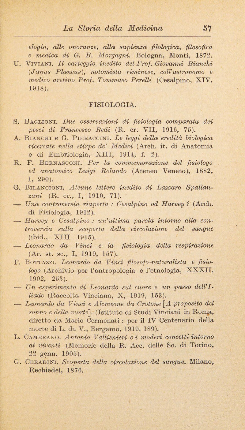 elogio, alle onoranze, alla sapienza -filologica, filosofica e medica di G. B. Morgagni. Bologna, Monti, 1872. U. ViviANi. Il carteggio inedito del Prof. Giovanni Bianchi {Janus Plancus), notomista riminese, colVastronomo e medico aretino Prof. Tommaso Pcreili (Cesalpino, XIV, 1918). FISIOLOGIA. S. Baglioni. Due osservazioni di fisiologia comparata dei pesci di Francesco Redi (R. cr. VII, 1916, 76). A. Bianchi e G. Pieraccini. Le leggi della eredità biologica ricercate nella stirpe de’ Medici (Ardi. it. di Anatomia e di Embriologia, XIII, 1914, f. 2). R. F. Bebnasconi. Per la commemorazione del fisiologo ed anatomico Luigi Rolando (Ateneo Veneto), 1882, I, 290). G. Bilancioni, Alcune lettere inedite di Lazzaro Spallan¬ zani (R. cr., I, 1910, 71). — Una controversia riaperta : Cesalpino od Harvey ? (Ardi. di Fisiologia, 1912). — Harvey e Cesalpino : un’ultima parola intorno alla con¬ troversia sulla scoperta della circolazione del sangue (ibid., XIII 1915). — Leonardo da Vinci e la fisiologia della respirazione (Ar. st. se., I, 1919, 157). F. Bottazzi. Leonardo da Vinci filosofo-naturalista e fisio¬ logo (Archivio per l’antropologia e l’etnologia, XXXII, 1902, 253). — Un -esperimento di Leonardo sul cuore e un passo dell’I¬ liade (Raccolta Vinciana, X, 1919, 163). — Leonardo da Vinci e Alcmeone da Crotone [A proposito del sonno e della mortè^. (Istituto di Studi Vinciani in Ron\a, diretto da Mario Cermenati : per il IV Centenario della morte di L. da V., Bergamo, 1919, 189). L. Cambrano. Antonio Vallisnieri e i moderi concetti intorno ai viventi (Memorie della R. Acc. delle Se. di Torino, 22 genn. 1905). G. Cebadini. Scoperta della circolazione del sangue. Milano, Rediiedei, 1876.