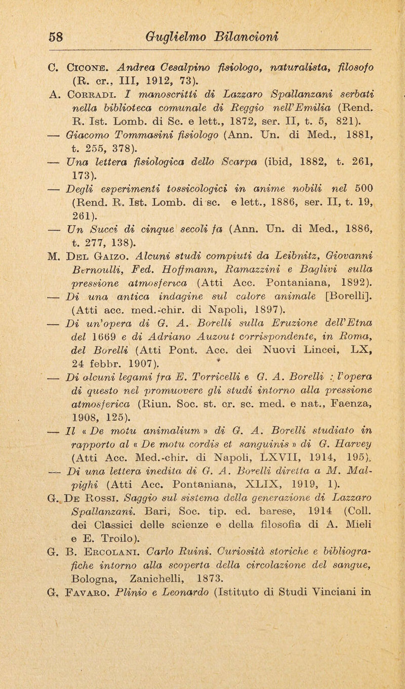 C. CicoNB. Andrea Gesalpino fisiologo, naturalista, filosofo (R. cr., Ili, 1912, 73). A. Corradi. I manoscritti di Lazzaro Spallanzani serbati nella biblioteca comunale di Reggio nelVEmilia (Rend. R. Ist. Lomb. di Se. e lett., 1872, ser. II, t. 6, 821). — Giacomo Tommasini fisiologo (Ann. Un. di Med., 1881, t. 255, 378). — Una lettera fisiologica dello Scarpa (ibid, 1882, t. 261, 173). — Degli esperimenti tossicologici in anime nobili nel 600 (Rend. R. Ist. Lomb. di se. e lett., 1886, ser. II, t. 19, 261). — Un Succi di cinque secoli fa (Ann. Un. di Med., 1886, t. 277, 138). M. Del Gaizo. Alcuni studi compiuti da Leibnitz, Giovanni Btrnoulli, Fed. Hoffmann, Ramazzini e Raglivi sulla pressione aimosfer^ca (Atti Acc. Pontaniana, 1892). — Di una antica indagine sul calore animale [Borelli]. (Atti acc. med.-chir. di Napoli, 1897). — Di un'opera di G. A. Borelli sulla Eruzione dell'Etna del 1669 e di Adriano Auzout corrispondente, in Roma, del Borelli (Atti Pont. Acc. dei Nuovi Lincei, LX, 24 febbr. 1907). — Di alcuni legami fra E. Torricelli e G. A. Borelli l'opera di questo nel promuovere gli studi intorno alla pressione atmosferica (Riun. Soc. st. cr. se. med. e nat., Faenza, 1908, 125). — Il V. De motu animalium y> di G. A. Borelli studiato in rapporto al « De motu cordis et sanguinis » di G. Harvey (Atti Acc. Med.-chir. di Napoli, LXVII, 1914, 196), Di una lettera inedita di G. A. Borelli diretta a M. Mal- pighi (Atti Acc. Pontaniana, XLIX, 1919, 1). G., De Rossi. Saggio sul sistema della generazione di Lazzaro Spallanzani. Bari, Soc. tip. ed. barese, 1914 (Coll, dei Classici delle scienze e della filosofia di A. Mieli e E. Troilo). G. B. Ercolani. Carlo Ruini. Curiosità storiche e bibliogra¬ fiche intorno alla scoperta della circolazione del sangue, Bologna, Zanichelli, 1873. G, Favaro. Plinio e Leonardo (Istituto di Studi Vinciani in