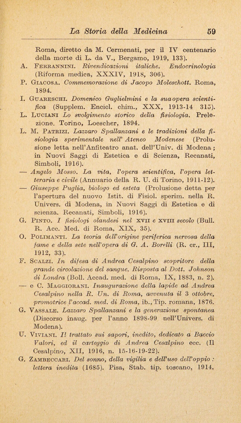 Roma, diretto da M. Cermenati, per il IV centenario della morte di L. da V., Bergamo, 1919, 133). A. Fekrannini. Rivendicazioni italiche. Endocrinologia (Riforma medica, XXXIV, 1918, 306). P. Giacosa. Commemorazione di Jacopo Moleschott. Roma, 1894. I. Gttareschi. Domenico Ouglielmini e la sua opera scienti- fica (Supplem. Encicl. chim., XXX, 1913-14 31u). L. Luciani Lo svolgimento storico della fisiologia. Prele¬ zione. Torino, Loescher, 1894. L. M. Patrizi. Lazzaro Spallanzani e le tradizioni della fi¬ siologia sperimentale nelV Ateneo Modenese (Prolu¬ sione letta nell’Anfiteatro anat. delì’Univ. di Modena ; in Nuovi Saggi di Estetica e di Scienza, Recanati, Simboli, 1916). — Angelo Mosso. La vita, Vopera scientifica, Vopera let¬ teraria e civile (Annuario della R. U. di Torino, 1911-12). — Giuseppe Puglia, biologo ed esteta (Prolusione detta per l’apertura del nuovo Istit. di Fisiol. sperim. nella R. Univers. di Modena, in Nuovi Saggi di Estetica e di scienza. Recanati, Simboli, 1916). G. PiNTO. I fisiologi olandesi nel xvii e xviii secolo (Bull. R. Acc. Med. di Roma, XIX, 35). O. PoLiMANTi. La teoria dtlVorigine periferica nervosa della fame e della sete nell’opera di O. A. Borelli (R. cr., Ili, 1912, 33). F. Scalzi. In difesa di Andrea Cesalpino scopritore della grande circolazione del sangue. Risposta al Dott. Johnson di Londra (Boll. Accad. med. di Roma, IX, 1883, n. 2). — e 0. Maggiorani. Inaugurazione della lapide ad Andrea Cesalpino nella R. Un. di Roma, avvenuta il 3 ottobre, promotrice Vaccad. med. di Roma, ib.,Tip. romana, 1876. G. Vassale. Lazzaro Spallanzani e la generazione spontanea (Discorso inaug. per l’anno 1898-99 nell’Univers. di Modena). U. ViviANi. Il trattato sui sapori, inedito, dedicato a Baccio Valori, ed il carteggio di Andrea Cesalpino ecc. (Il Cesalpino, XII, 1916, n. 15-16-19-22). G. Zambeccari. Del sonno, della vigilia e dell’uso dell’oppio : lettera inedita (1685). Pisa, Stab. tip. toscano, 1914,