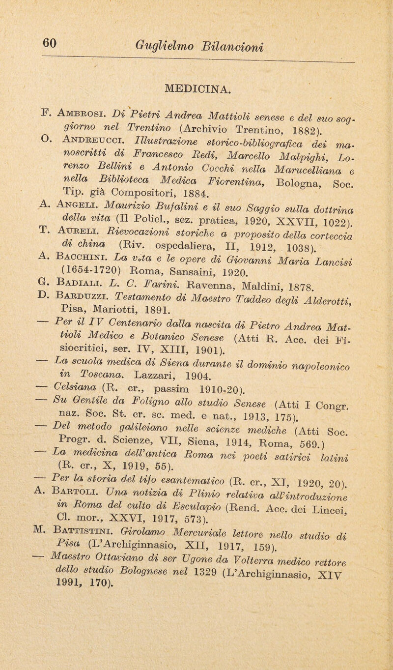 MEDICINA. F. Ambrosi. Di Pietri Andrea Mattioli senese e del suo sog. giorno nel Trentino (Archivio Trentino, 1882), O. Andreucci. Illustrazione storico-hibliograiica dei ma¬ noscritti di Francesco Redi, Marcello Malpighi, Lo¬ renzo Belimi e Antonio Cocchi nella Marucelliana e nella Biblioteca Medica Fiorentina, Bologna, Soc. Tip. già Compositori, 1884. A. Angeli.^ Maurizio Buf alini e il suo Saggio sulla dottrina della vita (Il Policl., sez. pratica, 1920, XXVII, 1022). T. AimELi. Rievocazioni storiche a proposito della corteccia di china (Riv. ospedaliera, II, 1912, 1038). A. Bacchini. La vUa e le opere di Giovanni Maria Lancisi (1664-1720) Roma, Sansaini, 1920. G. Badiali. L. C. Farini. Ravenna, Maldini, 1878. D. Barduzzi. Testamento di Maestro Taddeo degli Alderotti Pisa, Mariotti, 1891. ’ Per il IV Centenario dalla nascita di Pietro Andrea Mat¬ tioli Medico e Botanico Senese (Atti R. Acc. dei Fi- siocritiei, ser. IV, XIII, 1901). — La scuola medica di Siena durante il dominio napoleonico in Toscana. Lazzari, 1904. Celsiana (R. cr., passim 1910-20). Su Gentile da Foligno allo studio Senese (Atti I Congr. naz. Soc. St. cr. se. med. e nat., 1913, 175). Del metodo galileiano nelle scienze mediche (Atti Soc. Progr. d. Scienze, VII, Siena, 1914, Roma, 669.) La medicina delVantica Roma nei poeti satirici latini (R. cr., X, 1919, 66). Per la storia del tifo esantematico (R. cr., XI, 1920, 20) A. Bartoli. Una notizia di Plinio relativa alVintroduzione in Roma del culto di Esculapio (Rend. Acc. dei Lincei Cl. mor., XXVI, 1917, 573). M. Battistini. Girolamo Mercuriale lettore nello studio di Pisa (L’Archiginnasio, XII, 1917, 159). — Maestro Ottaviano di ser Vgone da Volterra medico rettore dello studio Bolognese nel 1329 (L’Archiginnasio, XIV 1991, 170).