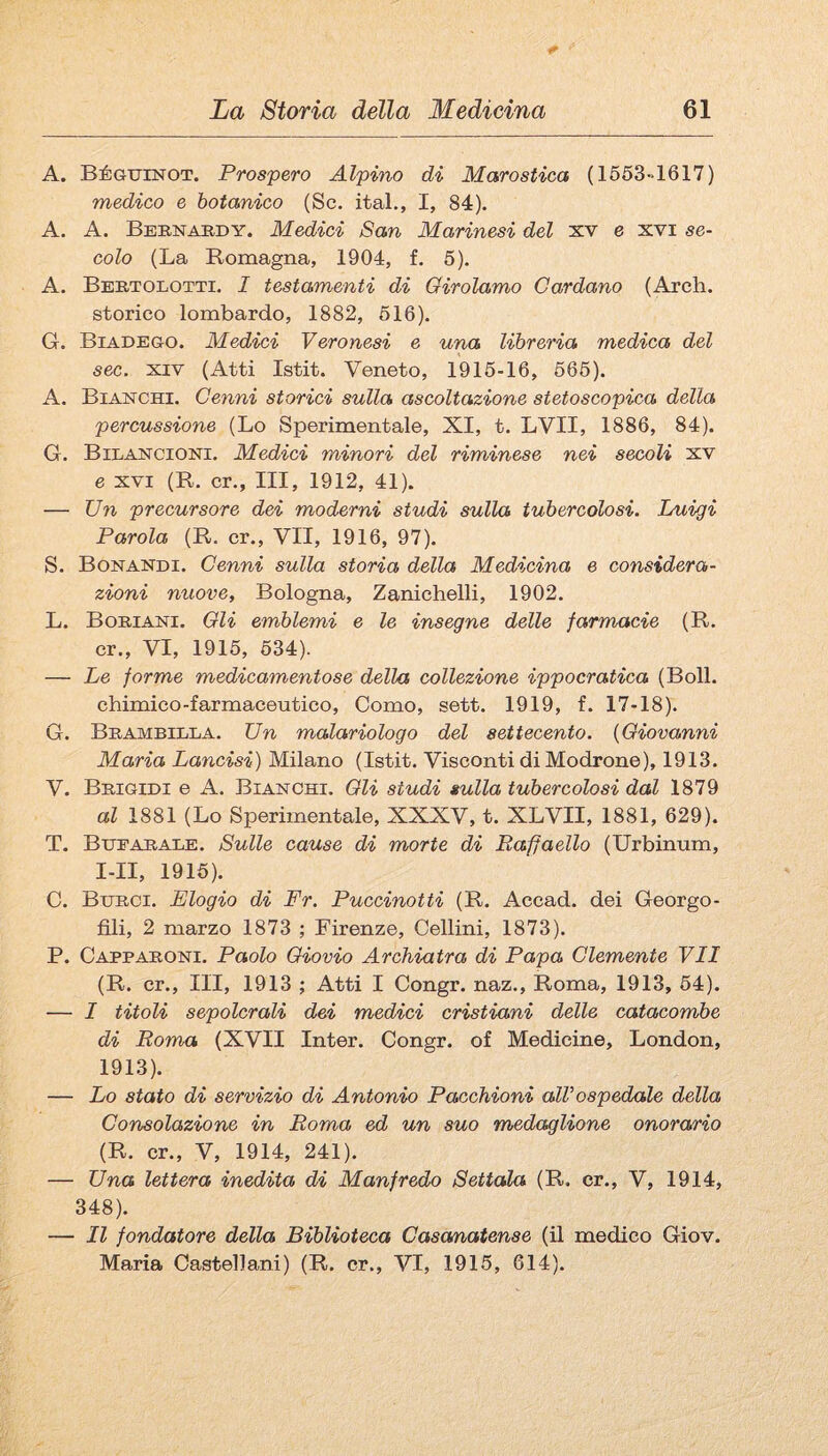 A. BÉGunsrOT. Prospero Alpino di Marostica (1653~1617) medico e botanico (Se. ital., I, 84). A. A. Bernabdy. Medici San Marinesi del xv e xvi se¬ colo (La Romagna, 1904, f. 5). A. Bertolotti. I testamenti di Oirolamo Cardano (Arch. storico lombardo, 1882, 616). G. Biadego. Medici Veronesi e una libreria medica del sec. XIV (Atti Istit. Veneto, 1916-16, 666). A. Bianchi. Cenni storici sulla ascoltazione stetoscopica della percussione (Lo Sperimentale, XI, t. LVII, 1886, 84). G. Bilancioni. Medici minori del riminese nei secoli xv e XVI (R. cr., Ili, 1912, 41). — Un precursore dei moderni studi sulla tubercolosi. Luigi Parola (R. cr., VII, 1916, 97). S. Bonandi. Cenni sulla storia della Medicina e considera¬ zioni nuove, Bologna, Zanichelli, 1902. L. Bohiani. Gli emblemi e le insegne delle farmacie (R. cr., VI, 1916, 634). — Le forme medicamentose della collezione ippocratica (Boll. chimico-farmaceutico, Como, sett. 1919, f. 17-18). G. Brambilla. Un malariologo del settecento. {Giovanni Maria Lancisi) Milano (Istit. Visconti di Modrone), 1913. V. Brigidi e A. Bianchi. Gli studi sulla tubercolosi dal 1879 al 1881 (Lo Sperimentale, XXXV, t. XLVII, 1881, 629). T. Bhearale. Sulle cause di morte di Raffaello (Urbinum, I-II, 1916). C. Berci. Elogio di Fr. Puccinotti (R. Accad. dei Georgo- fìli, 2 marzo 1873 ; Firenze, Celimi, 1873). P. Capparoni. Paolo Giovio Archiatra di Papa Clemente VII (R. cr.. Ili, 1913 ; Atti I Congr. naz., Roma, 1913, 64). — I titoli sepolcrali dei medici cristiani delle catacombe di Roma (XVII Inter. Congr. of Medicine, London, 1913). — Lo stato di servizio di Antonio Pacchioni aWospedale della Consolazione in Roma ed un suo medaglione onora/rio (R. cr., V, 1914, 241). — Una lettera inedita di Manfredo Settala (R. cr., V, 1914, 348). — Il fondatore della Biblioteca Cascmatense (il medico Giov. Maria Castellani) (R. cr., VI, 1916, 614).