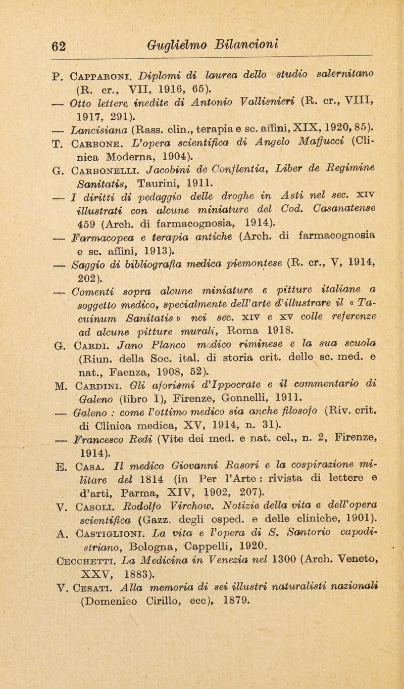 P. Cappaboni, Diplomi di laurea dello studio salernitano (R. cr., VII, 1916, 66). — Otto lettere inedite di Antonio Vallisnieri (R. cr., Vili, 1917, 291). — Lancisiana (Rass. din., terapia e se. aifini, XIX, 1920,86). T. Caebone. L'opera scientifica di Angelo Malucci (Gli* nica Moderna, 1904). G. Caebonelli. Jacohini de Conflentia, Liber de Regimine Sanitatis, Taurini, 1911. — I diritti di pedaggio delle droghe in Asti nel sec. xiv illustrati con alcune miniature del Cod. Casanatense 469 (Ardi, di farmacognosia, 1914). — Farmacopea e terapia antiche (Ardi, di farmacognosia e se. affini, 1913). — Saggio di bibliografia medica piemontese (R. cr., V, 1914, 202). — Comenti sopra alcune miniature e pitture italiane a soggetto medico, specialmente dell'arte d'illustrare il « Ta- cuinum Sanitatis » nei sec. xiv e xv colle referenze ad alcune pitture murali, Roma 1918. G. Cardi. Jano Fianco medÀco riminese e la sua scuola (Riun. della Soc. ital. di storia crit. delle se. med. e nat.. Faenza, 1908, 62). M. Cardini. Oli aforismi d'Ippocrate e il commentario di Oaleno (libro I), Firenze, Gonnelli, 1911. — Oaleno : come l’ottimo medico sia anche filosofo (Riv. crit. di Clinica medica, XV, 1914, n. 31). — Francesco Redi (Vite dei med. e nat. cel., n. 2, Firenze, 1914). E. Casa. Il medico Oiovanni Rasori e la cospirazione mi¬ litare del 1814 (in Per l’Arte : rivista di lettere e d’arti, Parma, XIV, 1902, 207). V. Casodi. Rodolfo Virchow. Notizie della vita e delVopera scientifica (Gazz. degli osped. e delle cliniche, 1901). A. Castigltoni. La vita e Vopera di S. Santorio capodi¬ siriano, Bologna, Cappelli, 1920. Cecohetti. La Medicina in Venezia nel 1300 (Arch. Veneto, XXV, 1883). V. Cesati. Alla memoria di sei illustri naturalisti nazionali (Domenico Cirillo, ecc), 1879.
