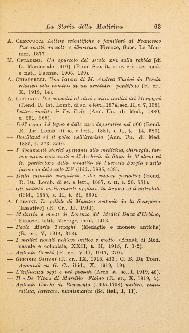A. Checcucci. Lettere acientifiehe e familiari di Francesco Puccinotti, raccolti e illustrate. Firenze, Succ. Le Mon- nier, 1877. M. CniADLisri. Un opuscolo del secolo xvi sulla ràbbia [di G. Mercuriale 1610] (Riun. Soe. it. stor. crit. se. med. e nat., Faenza, 1908, 129). A. ChiappeIìLI. Una lettera di M. Andrea Turini da Pescia relativa alla nomina di un archiatro pontificio (R. cr., X, 1919, 14). A. CoRBADi. Dei consulti ed altri scritti inediti del Morgagni (Rend. R. Ist. Lomb. di se. elett., 1874, sez. II, t. 7,198). — Lettere inedite di Fr. Pedi (Ann. Un. di Med., 1880, t. 251, 266). — DelVacqua del legno e delle cure depurative nel 600 (Rend. R. Ist. Lomb. di se. e lett., 1881, s. II, t. 14, 680). — Bouillaud ed il polso nelVitterizia (Aim. Un. di Med. 1886, t. 273, 360). — I documenti storici spettanti alla medicina^ chirurgia, far¬ maceutica conservati nell’Archivio di Stato di Modena ed in particolare della malattia di Lucrezia Borgia e della farmacia del secolo XF (ibid., 1885, 438). — Della minutio sanguinis e dei salassi periodici (Rend. R. Ist. Lomb. di se. e lett., 1887, s. ii, t. 20, 651). — Oli antichi medicamenti oppiati : la teriaca ed il mitridato (ibid., 1888, s. II, t. 21, 669). A. CoBSiNi. Le pillole di Maestro Antonio da la Scarperia [lassative] (R. Cr., II, 1911). — Malattia e morte di Lorenzo de' Medici Duca d'Urbino, Firenze, latit. Microgr. istol. 1913. — Paolo Maria Terzaghi (Medaglie e monete antiche) (R. cr., V, 1914, 318). — I medici navali nell'evo antico e medio (Annali di Med. navale e coloniale, XXII, t. II, 1915, f. 1-2). — Antonio Cocchi (R. cr.. Vili, 1917, 270). — Giacinto Cestoni (R. cr., IX, 1918, 413 ; G. B. De Toni. Appunti su G. C., ibid., X, 1919, 19). — L'influenza oggi e nel passato (Arch. st. so., I, 1919, 48). — Il « De Vita D di Marsilio Ficino (R. cr., X, 1919, 6). — Antonio Cocchi di Benevento (1695-1768) medico, natu¬ ralista, letterato, numismatico (Se. ital., I, 11).