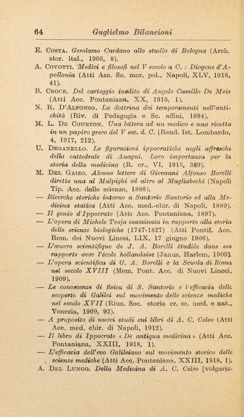 E. Costa. Oerolamo Cardano allo studio di Bologna (Arch. stor. ital., 1906, 8). A. CovOTTi. 'Medici e filosofi nel V secolo a G. : Diogene d'A- pollonia (Atti Acc. Se. mor. poi., Napoli, XLV, 1918, 41). B. Croce. Del carteggio inedito di Angelo Camillo De Meis (Atti Acc. Pontaniana, XX, 1915, 1). N. B. D’Alfonso. La dottrina dei temperamenti nell’anti¬ chità (Riv. di Pedagogia e Se. affini, 1894). M. L. De Courton. Una lettera ad un medico e una ricetta in un papiro greco del V sec. d. G. (Rend. Ist. Lombardo, 4, 1917, 212). U. Deganello. Le figurazioni ippocratiche negli affreschi della cattedrale di Anagni. Loro importanza per la storia della medicina (R. cr., VI, 1916, 389). M. Del Gatzo. Alcune lettere di Giovanni Alfonso Borelli dirette una al Malpighi ed altre al Magliabechi (Napoli Tip. Acc. delle scienze, 1886). — Ricerche storiche intorno a Santorio Santorio ed alla Me¬ dicina statica (Atti Acc. med.-chir. di Napoli, 1889). — Il genio d’Ippocrate (Atti Acc. Pontaniana, 1897). — L’opera di Michele Troja esaminata in rapporto alla storia delle scienze biologiche (1747-1827) (Atti Pontif. Acc. Rom. dei Nuovi Lincei, LIX, 17 giugno 1906). — L’oeuvre scientifique de J. A. Borelli étudiée dans ses rapports avec l’école hollandaise (Janus, Harlem, 1909). — L’opera scientifica di G. A. Borelli e la Scuola di Roma nel secolo XVIII (Mem. Pont. Acc. di Nuovi Lincei, 1909). — Le conoscenze di fisica di S. Santorio e l'efficacia delle scoperte di Galilei sul movimento delle scienze mediche nel secolo XVII (Riun. Soc. storia cr. se. ined. e nat., Venezia, 1909, 92). — A proposito di nuovi studi sui libri di A. C, Celso (Atti Acc. med. cbir. di Napoli, 1912). — Il libro di Ippocrate « De antiqua medicina » (Atti Acc. Pontaniana, XXIII, 1918, 1). — L’efficacia dell’evo Galileiano sul movimento storico delle . scienze mediche (Atti Acc. Pontaniana, XXIII, 1918, 1). A. Del Lungo. Della Medicina di A. C. Celso [volgariz-