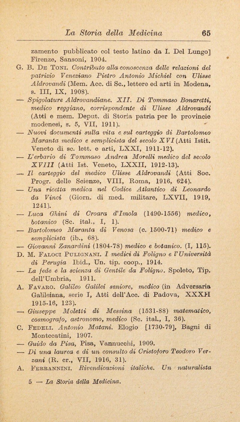 zamento pubblicato col testo latino da I. Del Lungo] Firenze, Sansoni, 1904. G. B. De Toni. Contributo alla conoscenza delle relazioni del patrizio Veneziano Pietro Antonio Michiel con Ulisse Aldrovandi (Mem. Acc. di Se., lettere ed arti in Modena, s. Ili, IX, 1908). — Spigolature Aldrovandiane. XII. Di Tommaso Bonaretti, medico reggiano^ corrispondente di Ulisse Aldrovandi (Atti e mera. Deput. di Storia patria per le provincie modenesi, s. 6, VII, 1911). — Nuovi documenti sulla vita e sul carteggio di Bartolomeo Maranta medico e sem/plicista del secolo X FI (Atti Istit. Veneto di se. lett. e arti, LXXI, 1911-12). — L’erbario di Tommaso Andrea Morelli medico del secolo XVIII (Atti Ist. Veneto, LXXII, 1912-13). — Il carteggio del medico Ulisse Aldrovandi (Atti Soo. Progr. delle Scienze, Vili, Poma, 1916, 624). — Una ricetta medica nel Codice Atlantico di Leonardo da Vinci (Giorn. di med. militare, LXVII, 1919, 1241). — Duca Chini di Croara d’Imola (1490-1556) medico, botanico (Se. itab, I, 1). — Bartolomeo Maranta di Venosa (c. 1500-71) medico e semplicista (ib., 68). — Giovanni Zanardini (1804-78) medico e botanico. (I, 115), D. M. Faloci Ptjugnani. 1 medici di Foligno e V Università di Perugia Ibid., Un. tip. coop., 1914. — La fede e la scienza di Gentile da Foligno. Spoleto, Tip. dell’Umbria, 1911. A. Favaeo. Galileo Galilei seniore, medico (in Adversaria Galileiana, serie I, Atti dell’Ace. di Padova, XXXH 1915-16, 123). — Giuseppe Moletii di Messina (1531-88) matematico, cosmografo, astronomo, medico (Se. ita!., I, 36). C. Fedeli. Antonio Matani. Elogio [1730-79], Bagni di Montecatini, 1907. — Guido da Pisa, Pisa, Vannucciii, 1909. — Di una laurea e di un consulto di Cristoforo Teodoro Ver- zani (R. cr., VII, 1916, 31). A. I'ebeannini. Rivendicazioni italiche. Un naturalista 5 — La Storia della Medicina.