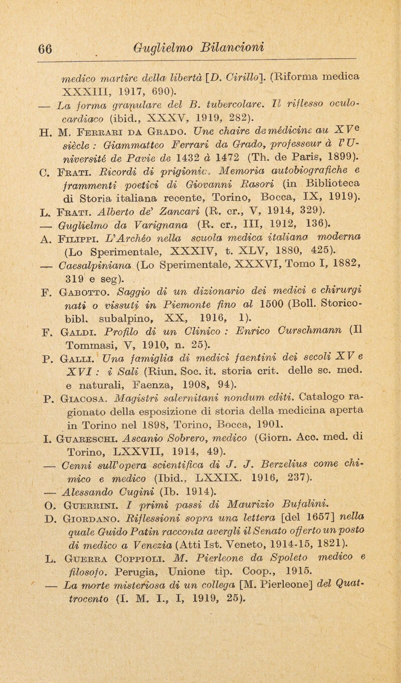 medico martire della libertà \_D. Cirillo’]. (Riforma medica XXXIII, 1917, 690). — La forma granulare del B. tubercolare. Il riflesso oculo- cardiaco (ibid., XXXV, 1919, 282). H. M. Fereabi da Grado. TJne chaire de medicine au XV ^ siede : Giammatteo Ferrari da Grado, professeur à V U- niversité de Pavie de 1432 à 1472 (Th. de Paris, 1899). C. Frati. Bicordi di prigionia. Memoria autobiografiche e frammenti poetici di Giovanni Basori (in Biblioteca di Storia italiana recente, Torino, Bocca, IX, 1919). L. Frati. Alberto de’ Zancari (R. cr., V, 1914, 329). — Guglielmo da Varignana (R. cr.. Ili, 1912, 136). A. Filippi. L’Archéo nella scuola medica italiana moderna (Lo Sperimentale, XXXIV, t. XLV, 1880, 426). — Caesalpiniana (Lo Sperimentale, XXXVI, Tomo I, 1882, 319 e seg). , F. Gabotto. Saggio di un dizionario dei medici e chirurgi nati o vissuti in Piemonte fino al 1600 (Boll. Storico- bibl. subalpino, XX, 1916, 1). F. Galdi. Profilo di un Clinico : Enrico Curschmann (Il Tommasi, V, 1910, n. 26). P. Galli. Una famiglia di medici faentini dei secoli XV e XVI : i Sali (Riun. Soc. it. storia crit. delle se. med. e naturali. Faenza, 1908, 94). P. Giacosa. Magistri salernitani nondum editi. Catalogo ra¬ gionato della esposizione di storia della medicina aperta in Torino nel 1898, Torino, Bocca, 1901. I. Guareschi. Ascanio Sobrero, medico (Giorn. Aco. med. di Torino, LXXVII, 1914, 49). — Cenni sull’opera scientifica di J. J. Berzelius come chi¬ mico e medico (Ibid., LXXIX. 1916, 237). — Alessando Cugini (Ib. 1914). O. Guerrini. I primi passi di Maurizio Bufalini. D. Giordano. Biflessioni sopra una lettera [del 1667] nella quale Guido Patin racconta avergli il Senato off erto un posto di medico a Venezia (Atti Ist. Veneto, 1914-16, 1821). L. Guerra Coppioli. M. Pierleone da Spoleto medico e filosofo. Perugia, Unione tip. Coop., 1916. — La morte misteriosa di un collega [M. Pierleone] del Quat¬ trocento (I. M. I., I, 1919, 26).