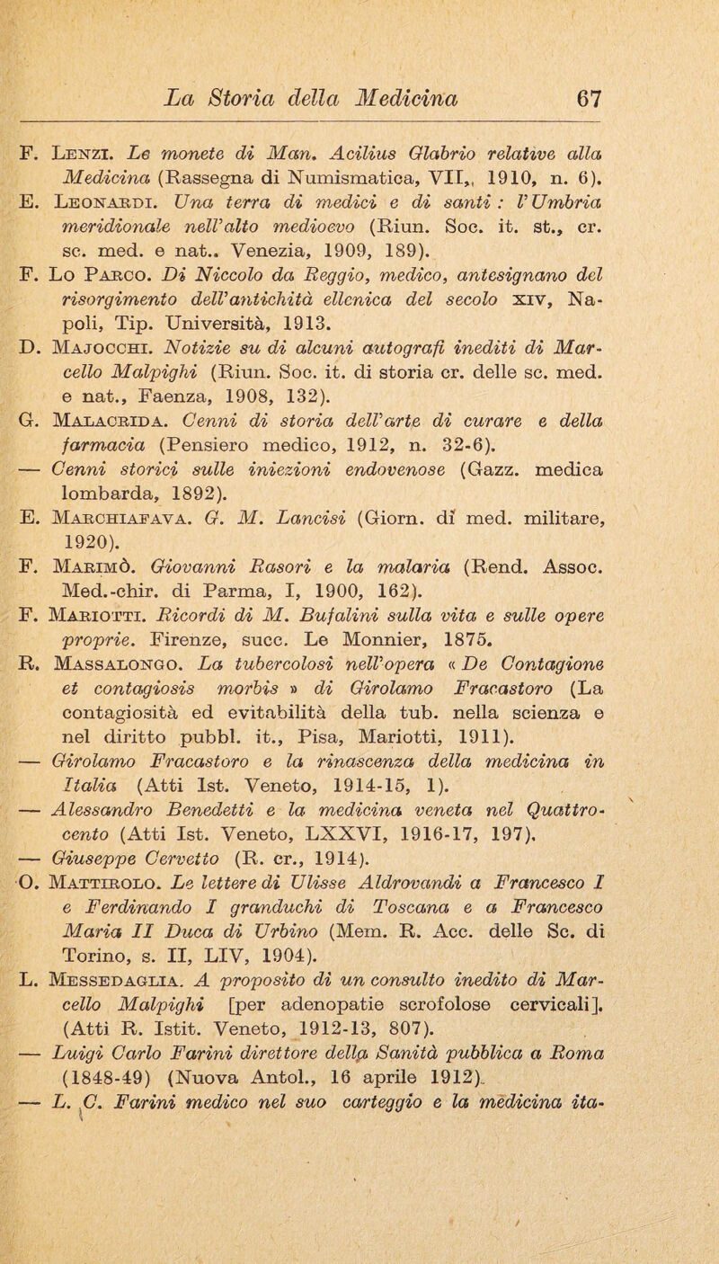F. Lenzi. Le monete di Man. Acilius Olabrio relative alla Medicina (Rassegna di Numismatica, VII,, 1910, n. 6). E. Leonardi. Una terra di medici e di santi: VUmbria meridionale nelValto medioevo (Riun. Soc. it. st., cr. se. med. e nat.. Venezia, 1909, 189). F. Lo Parco. Di Niccolo da Reggio, medico, antesignano del risorgimento dell’antichità ellenica del secolo xiv, Na¬ poli, Tip. Università, 1913. D. Majocchi. Notizie su di alcuni autografi inediti di Mar¬ cello Malpighi (Riun. Soc. it. di storia cr. delle se. med. e nat.. Faenza, 1908, 132). G. Malacrida. Cenni di storia dell’arte di curare e della farmacia (Pensiero medico, 1912, n. 32-6). — Cenni storici sulle iniezioni endovenose (Gazz. medica lombarda, 1892). E. Marchiaeava. O. M. Lancisi (Giorn. di med. militare, 1920). F. Marimò. Giovanni Rasori e la malaria (Rend. Assoc. Med.-chir. di Parma, I, 1900, 162). F. Mariotti. Ricordi di M. Bufalini sulla vita e sulle opere proprie. Firenze, succ. Le Monnier, 1875. R. Massalongo. La tubercolosi nell’opera « De Contagione et contagiosis morbis » di Girolamo Fracastoro (La contagiosità ed evitabilità della tub. nella scienza e nel diritto pubbl. it., Pisa, Mariotti, 1911). — Girolamo Fracastoro e la rinascenza della medicina in Italia (Atti Ist. Veneto, 1914-15, 1). — Alessandro Benedetti e la medicina veneta nel Quattro- cento (Atti Ist. Veneto, LXXVI, 1916-17, 197). — Giuseppe Cervetto (R. cr., 1914). O. Mattirolo. Le lettere di Ulisse Aldrovandi a Francesco 1 e Ferdinando I gramduchi di Toscana e a Francesco Maria II Duca di Urbino (Mem. R. Acc. delle Se. di Torino, s. II, LIV, 1904). L. Messedaglia. a proposito di un consulto inedito di Mar¬ cello Malpighi [per adenopatie scrofolose cervicali], (Atti R. Istit. Veneto, 1912-13, 807). — Luigi Carlo Farini direttore dellg, Sanità pubblica a Roma (1848-49) (Nuova Antol., 16 aprile 1912), — L. C. Farini medico nel suo ca/rteggio e la medicina ita-