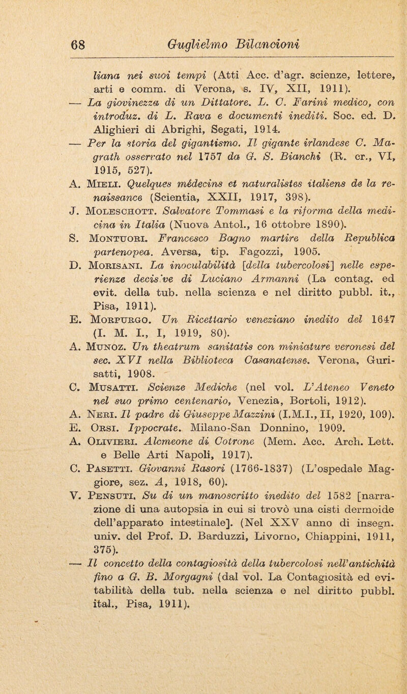 liana nei suoi tempi (Atti Acc, d’agr. scienze, lettere, arti e comm. di Verona, s. IV, XII, 1911). — La giovinezza di un Dittatore. L. G. Farini medico, con introduz. di L. Bava e documenti inediti. Soc. ed. D. Alighieri di Ab righi. Segati, 1914. — Per la storia del gigantismo. Il gigante irlandese G. Ma~ grath osservato nel 1767 da O. S. Bianchi (R. cr., VI, 1915, 627). A. Mieli. Quelques médecins et naturalistes italiens de la re¬ naissance (Scientia, XXII, 1917, 398). J. Molbsohott. Salvatore Tommasi e la riforma della medi¬ cina in Italia (Nuova Antol., 16 ottobre 1890). S. Monte OBI. Francesco Bagno martire della Repuhlica partenopea. Aversa, tip. Fagozzi, 1905. D. Mobisani. La inoculabilità [della tubercolosi] nelle espe¬ rienze decisive di Iniciano Armanni (La contag. ed evit. della tub. nella scienza e nel diritto pubbl. it., Pisa, 1911). E. Mobpuego. Un Ricettario veneziano inedito del 1647 (I. M. L, I, 1919, 80). A. Munoz. Un theatrum sanitatis con miniature veronesi del sec. XVI nella Biblioteca Gasanatense. Verona, Guri- satti, 1908. C. Musatti. Scienze Mediche (nel voi. L'Ateneo Veneto nel suo primo centenario, Venezia, Berteli, 1912). A. Neei. Il padre di Giuseppe Mazzini (I.M.I., II, 1920, 109). E. Oesi. Ippocrate. Milano-San Donnino, 1909. A. Oliviebi. Alcmeone di Gotrone (Mem. Acc. Arch. Lett. e Belle Arti Napoli, 1917). C. Pasetti. Giovanni Rasori (1766-1837) (L’ospedale Mag¬ giore, sez. A, 1918, 60). V. Pensuti. Su di un manoscritto inedito del 1582 [narra¬ zione di una autopsia in cui si trovò una cisti dermoide dell’apparato intestinale]. (Nel XXV anno di insegn. univ. del Prof. D. Barduzzi, Livorno, Chiappini, 1911, 376). —■ Il concetto della contagiosità della tubercolosi nell'antichità fino a G. B. Morgagni (dal voi. La Contagiosità ed evi¬ tabilità della tub. nella scienza e nel diritto pubbl. ital., Pisa, 1911).