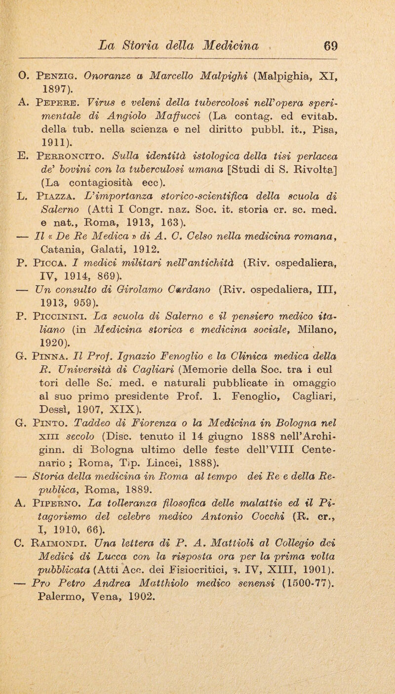 O. Penzig. Onoranze a Marcello Malpighi (Malpighia, XI, 1897). A. Pepere. Virus e veleni della tubercolosi nelVopera speri¬ mentale di Angiolo Malucci (La contag. ed evitab. della tub. nella scienza e nel diritto pubbl. it., Pisa, 1911). E. Perroncito. Sulla identità istologica della tisi perlacea de’ bovini con la tuberculosi umana [Studi di S. Rivolta] (La contagiosità ecc). L. Piazza. L’importanza storico-scientifica della scuola di Salerno (Atti I Congr. naz. Soc. it. storia cr. se. med. e nat., Roma, 1913, 163). — Il « De Re Medica » di A. Gé Gelso nella medicina romana, Catania, Calati, 1912. P. Picca. I medici militari nell’antichità (Riv. ospedaliera, IV, 1914, 869). — Un consulto di Girolamo Godano (Riv. ospedaliera. III, 1913, 959). P. Piccinini. La scuola di Salerno e il pensiero medico ita¬ liano (in Medicina storica e medicina sociale, Milano, 1920). G. Pinna. Il Prof. Ignazio Fenoglio e la GUnica medica della R. Università di Gagliari (Memorie della Soc. tra i cui tori delle Se. med. e naturali pubblicate in omaggio al suo primo presidente Prof. 1. Fenoglio, Cagliari, Dessi, 1907, XIX). G. PiNTO. Taddeo di Fiorenza o la Medicina in Bologna nel XIII secolo (Disc. tenuto il 14 giugno 1888 nell’Archi- ginn. di Bologna tiltimo delle feste dell’Vili Cente¬ nario ; Roma, Tip. Lincei, 1888). — Storia della medicina in Roma al tempo dei Re e della Re- publica, Roma, 1889. A. PiPBRNO. La tolleranza filosofica delle malattie ed il Pi¬ tagorismo del celebre medico Antonio Gocchi (R. cr., I, 1910, 66), C. Raimondi. Una lettera di P. A. Mattioli al Gollegio dei Medici di Lucca con la risposta ora per la prima volta pubblicata {A-ttì Aco. dei Fisiocritici, s. IV, XIII, 1901). — Pro Petro Andrea Matthiolo medico senensi (1500-77). Palermo, Vena, 1902.