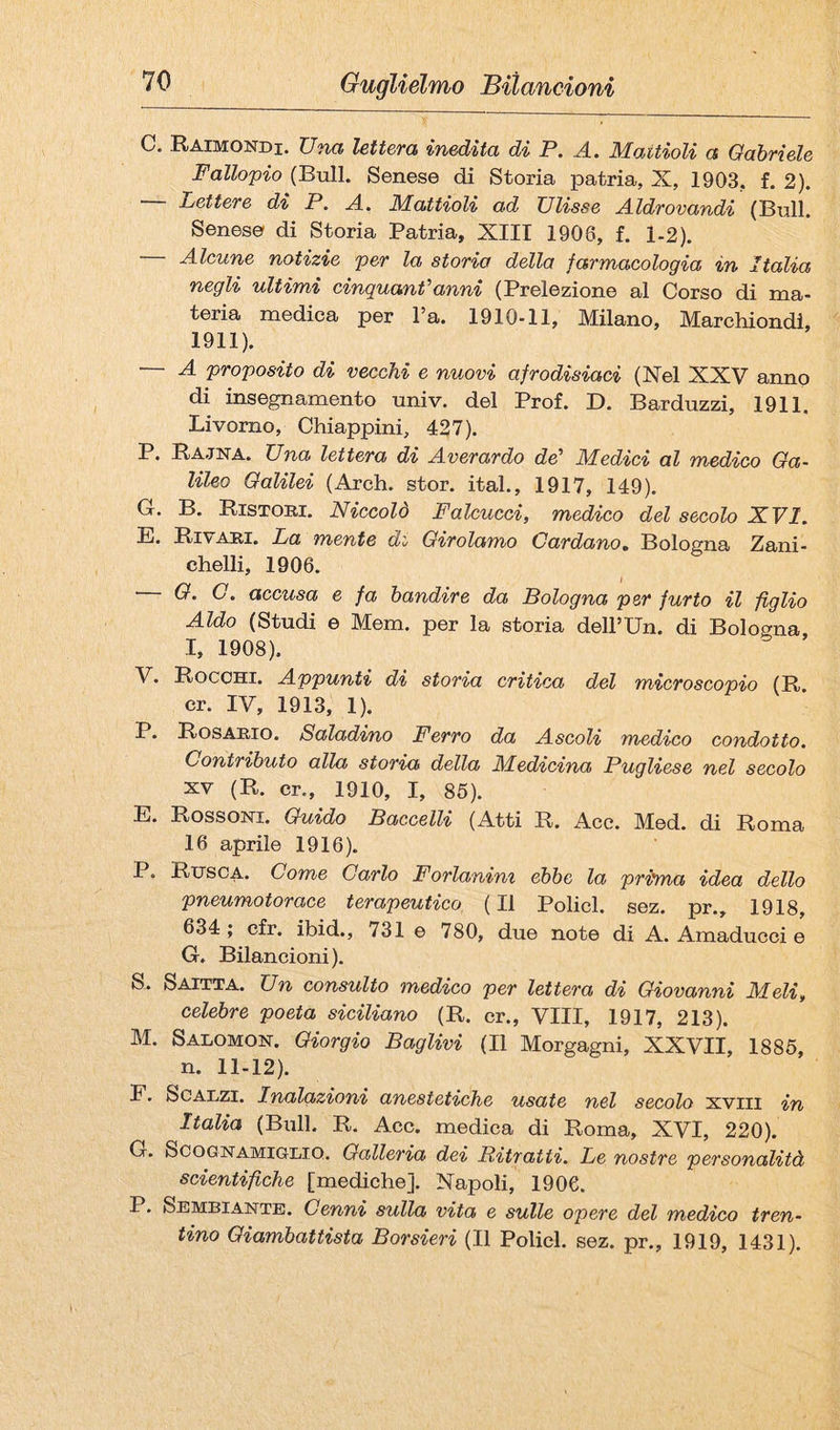 C, Raimondi. Una lettera inedita di P. A. Maitioli a Oahriele Fallopio (Bull. Senese di Storia jDatria, X, 1903. f. 2). — Lettere di P. A. Mattioli ad Ulisse Aldrovandi (Bull. Senese di Storia Patria, XIII 1906, f. 1-2). — Alcune notizie per la storia della farmacologia in Italia negli ultimi cinquamf’anni (Prelezione al Corso di ma¬ teria medica per l’a. 1910-11, Milano, Marchiondl, 1911). — A proposito di vecchi e nuovi afrodisiaci (Nel XXV anno di insegnamento univ. del Prof. D. Barduzzi, 1911, Livorno, Chiappini, 427). P. Rajna. Una lettera di Averardo de’ Medici al medico Ga¬ lileo Galilei (Arch. stor. ital., 1917, 149). G. B. Ristori. Niccolò Falcucci, medico del secolo XVI. E. Rivari. La mente di Girolamo Cardano. Bologna Zani¬ chelli, 1906. — G. C. accusa e fa bandire da Bologna per furto il figlio Aldo (Studi e Mem. per la storia dell’Un, di Bologna I, 1908). V. Rocchi. Appunti di storia critica del microscopio (R. cr. IV, 1913, 1). P. Rosario. Saladino Ferro da Ascoli medico condotto. Contributo alla storia della Medicina Pugliese nel secolo XV (R. cr., 1910, I, 85). E. Rossoni. Guido Baccelli (Atti R. Ace. Med. di Roma 16 aprile 1916). P. Rtjsca. Come Carlo Forlanini ebbe la prima idea dello pneumotorace terapeutico (Il Policl. sez. pr., 1918, 634; cfr. ibid., 731 e 780, due note di A. Amaducci e G. Bilancioni). S. Saitta. Un consulto medico per lettera di Giovanni Meli, celebre poeta siciliano (R. cr., Vili, 1917, 213). M. Salomon. Giorgio Baglivi (Il Morgagni, XXVII, 1886, n. 11-12). F. Scalzi. Inalazioni anestetiche usate nel secolo xviii in Italia (Bull. R. Acc. medica di Roma, XVI, 220). G. ScoGNAMiGLio. Galleria dei Ritratti. Le nostre personalità scientifiche [mediche]. Napoli, 1906. P. Sembiante. Cenni sulla vita e sulle opere del medico tren¬ tino Giambattista Borsieri (Il Policl. sez. pr., 1919, 1431).