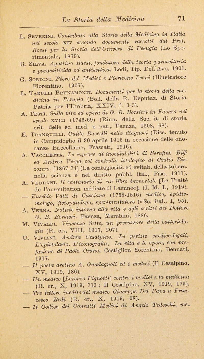 L. Se VERINI. Coniributo alidi Storia della Medicina in Italia nel secolo xiv secondo documenti raccolti dal Prof, Rossi per la Storia delVTJnivers. di Perugia (Lo Spe¬ rimentale, 1879). B. Silva. Agostino Bassi, fondatore della teoria parassitaria e parassiticida od antisettica. Lodi, Tip. Dell Avo, 1901. G. SoRDiNi. Piero de' Medici e Pierleone Leoni (Illustratore Fiorentino, 1907). L. Tarulli Brtjnamonti. Documenti per la storia della me¬ dicina in Perugia (Boll, della R. Deputaz. di Storia Patria per l’Umbria, XXIV, f. 1-3). A. Testi. Sulla vita ed opera di O. B. Borsieri in Faenza nel secolo xviii (1746-69) (Riun. della Soc. it. di storia crit. delle se. med. e nat.. Faenza, 1908, 68). E. Tranquilli. Guido Baccelli nella diagnosi (Disc. tenuto in Campidoglio il 30 aprile 1916 in occasione delle ono¬ ranze Baccelliane, Frascati, 1916). y^cojjETTA. Le riprove di inoculabilita di Serafino Biffi ed Andrea Verga col controllo istologico di Giulio Biz- zozero [1867-74] (La contagiosità ed evitab. della tubero, nella scienza e nel diritto pubbl. ital., Pisa, 1911). A. Vedrani. Il centenario di un libro immortale [Le Traile de l’auscultation médiate di Laeimec]. (I. M. I., 1919). — Eusebio Valli di Gasciana (1758-1816) medico, epidie- mologo, fisiopatalogo, sperimentatore («Se. ital., I, 96). A. Verna. Notizie intorno alla vita e agli scritti del Dottore G. B. Borsieri. Faenza, Mar abini, 1886. M. Vivaldi. Vincenzo Sette, un precursore della batteriolo¬ gia (R. cr.. Vili, 1917, 207). U. ViviANi. Andrea Cesalpino. Le perizie medico-legali. L'epistolario. L'iconografia, La vita e le opere, con pre¬ fazione di Paolo Orano, Castiglion fiorentino. Bennati, 1917. _ Il poeta aretino A. Guadagnoli ed i medici (Il Cesalpino, XV, 1919, 186). _ Ufi medico [Lorenzo Pignotti] contro i medici e la medicina (R. cr., X, 1919, 713 ; Il Cesalpino, XV, 1919, 179). _ TfQ lettere inedite del medico Giuseppe Del Papa a Fran¬ cesco Redi (R. cr., X, 1919, 68). _ XI Codice dei Consulti Medici di Angelo Tedeschi, me.