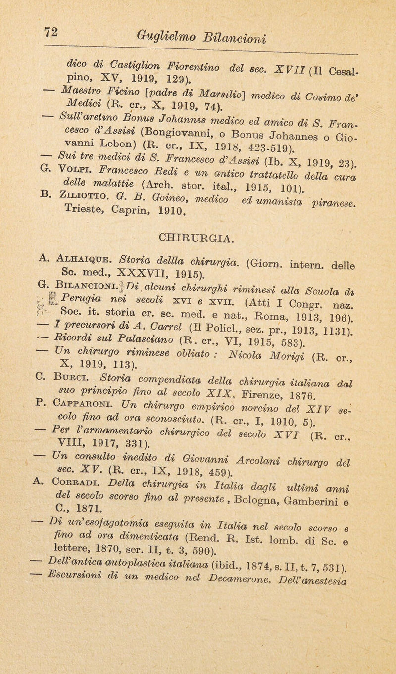 dico di Castiglion Fiorentino del sec. XVII (Il rfisal pino, XV. 1919, 129). ^ — FMno Ipadre di Marstlio-j medico di Conmo de’ Med%c% (R. cr., X, 1919, 74). SulVareHno Bonus Johannes medico ed amico di S. Fran¬ cesco d^ Assisi (Bongiovanni, o Bonus Johannes o Gio- vanni Lebon) p. cr., IX, 1918, 423-519). — Sm tre medici di S, Francesco JAssisi (Ib. X, 1919, 23). * ® antico trattatello della cura delle malattie (Areh. stor. ita!., 1915, 101), B. ZttioTTO. a. B Ooineo, medico ed uLnistl piraneee. ineste, Caprm, 1910, CHIRURGIA. A. i^HAiQTTE. Storia dellla chirurgia. (Giorn. intern. delle Se. med., XXXVII, 1915). c/iimrgrA* riminesi alla Scuola di y ti^Perugm ne^ secoli xvi e xvii. (Atti I Congr. naz. fs Soc. it. storia cr. se. med. e nat., Roma, 1913, 196) ~ I precursori di A. Carrel (Il Policl., sez. pr., 1913, 1131). — Btcordi sul Palasciano (R. cr., VI, 1915, 583). — Un chirurgo riminese obliato : Nicola Moriqi (R cr X, 1919, 113). ^ ^ ’ C. Burci. ^ Storia compendiata della chirurgia italiana dal suo principio fino al secolo XIX. Firenze, 1876. P. Cappasoni. Un chirurgo empirico norcino del XIV se¬ colo fino ad ora sconosciuto. (R. cr., I, 1910, 5). Per Varmamentario chirurgico del secolo XVI fR pr Vili, 1917, 331). ^ — Un consulto inedito di Giovanni Arcolani chirurgo del sec. XV. (R. cr., IX, 1918, 459). A. Corradi. Della chirurgia in Italia dagli ultimi anni del secolo scorso fino al presente , Bologna, Gamberini e C/* j 1871* — Di un’esofagotomia eseguita in Italia nel secolo scorso e fino ad ora dimenticata (Rend. R. Ist. lomb. di Se. e lettere, 1870, ser. II, t. 3, 590). Dell antica autoplastica italiana (ibid., 1874, s. II, t. 7, 531) — Escursioni di un medico nel Decamerone. DelVanestesia