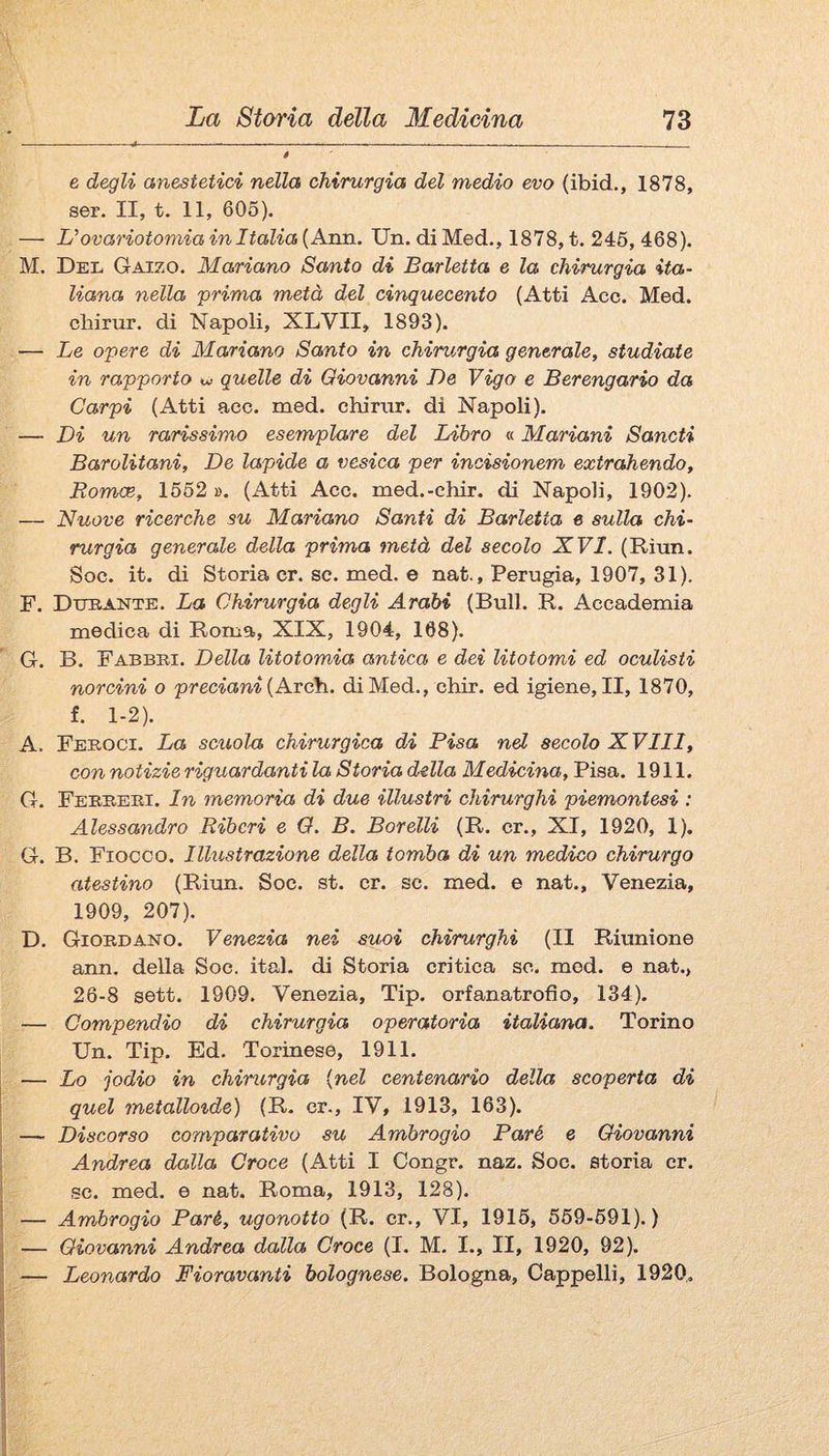 e degli anestetici nella chirurgia del medio evo (ibid., 1878, ser. II, t. 11, 605). — Uovariotomia in Italia {Aim. Un. di Med., 1878, t. 246, 468). M. Del Gaizo. Mariano Santo di Barletta e la chirurgia ita¬ liana nella 'prima metà del cinquecento (Atti Acc. Med. cbirur. di Napoli, XLVII, 1893). — Le opere di Mariano Santo in chirurgia generale, studiate in rapporto quelle di Giovanni De Vigo e Berengario da Carpi (Atti aec. med. chirnr. di Napoli). — Di un rarissimo esemplare del Libro « Mariani Sancii Barolitani, De lapide a vesica per incisionem extrahendo, Romce, 1652 ». (x4tti Acc. med.-chir. di Napoli, 1902). — Nuove ricerche su Mariano Santi di Barletta e sulla chi¬ rurgia generale della prima metà del secolo XVI. (Rìun. Soc. it. di Storia cr. se. med. e nat., Perugia, 1907, 31). F. Dtjeantb. La Chirurgia degli Arabi (Bull. R. Accademia medica di Roma, XIX, 1904, 168). G. B. Babbei. Della litotomia antica e dei litotomi ed oculisti norcini o preciani {AxcYi. di Med., chir. ed igiene, II, 1870, f. 1-2). A. Feeoci. La scuola chirurgica di Pisa nel secolo X Vili, con notizie riguardantila Storia della Medicina, Pisa. 1911. G. Feeeeei. In memoria di due illustri chirurghi piemontesi : Alessaìidro Ribcri e Q. B. Borelli (R. cr., XI, 1920, 1). G. B. Fiocco. Illustrazione della tomba di un medico chirurgo atestino (Riun. Soc. st. cr. se. med. e nat., Venezia, 1909, 207). D. Gioedano. Venezia nei suoi chirurghi (II Riunione ann. della Soe. ital. di Storia critica se. med. e nat., 26-8 sett. 1909. Venezia, Tip. orfanatrofio, 134). — Compendio di chirurgia operatoria italiana. Torino Un. Tip. Ed. Torinese, 1911. — Lo jodio in chirurgia {nel centena/rio della scoperta di I quel metallo%de) (R. cr., IV, 1913, 163). j — Discorso comparativo su Ambrogio Paré e Giovanni Andrea dalla Croce (Atti I Congr. naz. Soc. storia cr. se. med. e nat. Roma, 1913, 128). j — Ambrogio Paré, ugonotto (R. cr., VI, 1915, 569-691).) — Giovanni Andrea dalla Croce (I. M, I., II, 1920, 92). — Leonardo Fioravanti bolognese. Bologna, Cappelli, 1920,.