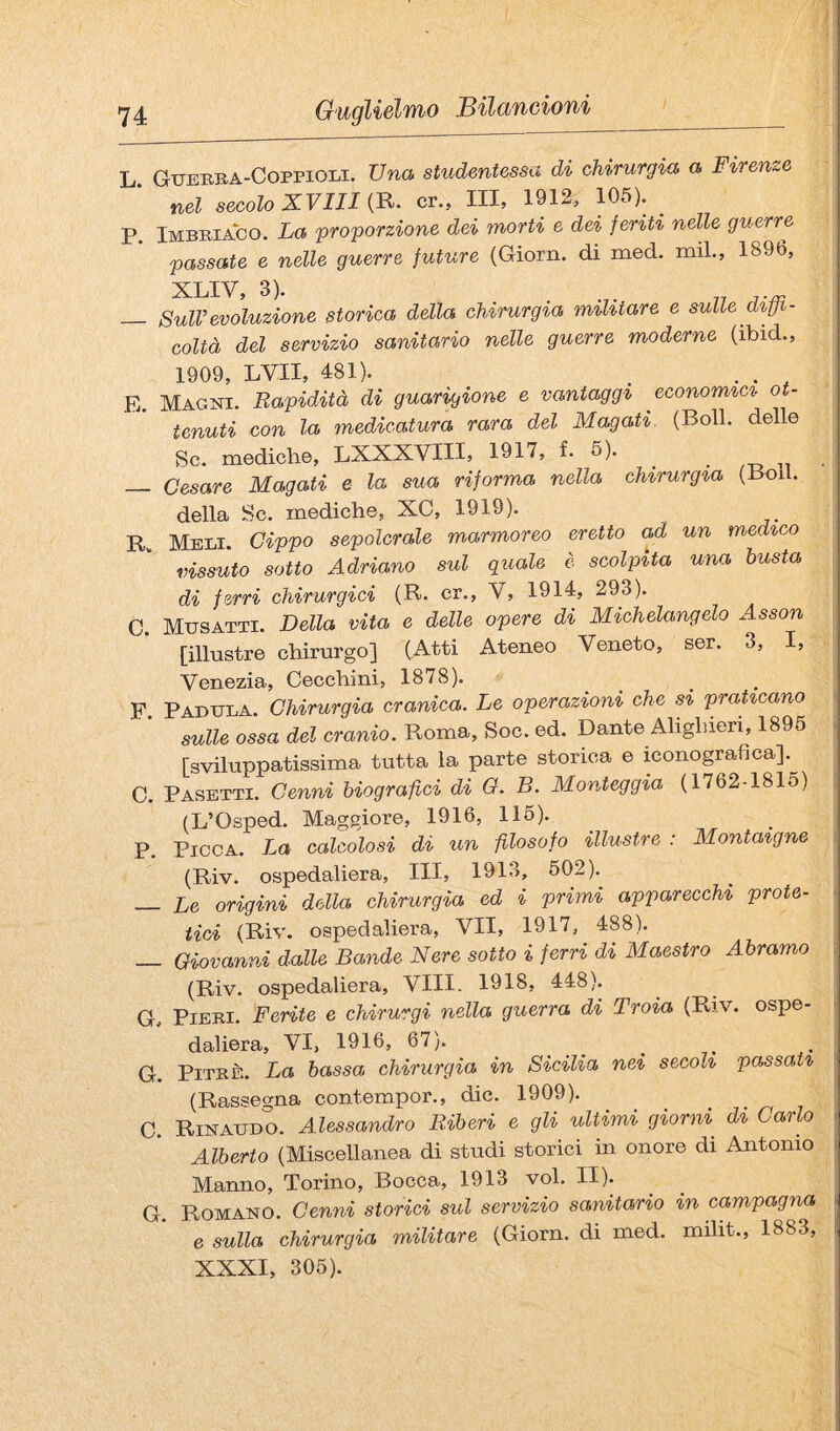 L. Gueeba-Coppioli. Una studentessa di chirurgia a Firenze nel secolo XVIII (R. cr., Ili, 1912, 105). P. Imbeiaco. La proporzione dei morti e dei feriti nelle guerre passate e nelle guerre future (Giorn. di med. mil., 1896, XLIV 3). _ SulV evoluzione storica della chirurgia militare e sulle dì,ffi- coUà del servizio sanitario nelle guerre moderne (ibid., 1909, LVII, 481). ^ . E. Magni. Rapidità di guarigione e vantaggi economici ot¬ tenuti con la medicatura rara del Magati. (Boll, delle Se. mediche, LXXXVIH, 1917, f. 6). ^ • /-d n ■ — Cesare Magati e la sua riforma nella chirurgia (Boll. della Se. mediche, XC, 1919). R. Meli. Cippo sepolcrale marmoreo eretto ad un medico vissuto sotto Adriano sul quale è scolpita una busta di ferri chirurgici (R. cr., V, 1914, 293). C. Musatti. Della vita e delle opere di Michelangelo Asson [illustre chirurgo] (Atti Ateneo Veneto, ser. 3, I, Venezia, Cecchini, 1878). F Fabula. Chirurgia cranica. Le operazioni che si praticano sulle ossa del cranio. Roma, Soc. ed. Dante Alighieri, 1895 . [sviluppatissima tutta la parte storica e iconografica]. C. Pasetti. Cenni biografici di O. B. Monteggia (1762-1815) , (L’Osped. Maggiore, 1916, 116). P. Picca. La calcolosi di un filosofo illustre : Montaigne (Riv. ospedaliera. III, 1913, 602).^ _ l,e origini della chirurgia ed i primi apparecchi prote- tìci (Riv. ospedaliera, VII, 1917, 488). _ Giovanni dalle Bande Nere sotto i ferri di Maestro Àbramo : (Riv. ospedaliera. Vili. 1918, 448). G. PiEEi. Ferite e chirurgi nella guerra di Troia (Riv. ospe- • daliera, VI, 1916, 67). G. PiTEÈ. La bassa chirurgia in Sicilia nei secoli passati ; (Rassegna contempor., die. 1909). C. Rinaudo. Alessandro Riberi e gli ultimi giorni di Carlo i Alberto (Miscellanea di studi storici in onore di Antonio i Manno, Torino, Bocca, 1913 voi. II). G. Romano. Cenni storici sul servizio sanitario in campagna 6 sulla chirurgia militare (Giorn. di med. milit., 1883, I XXXI, 306).