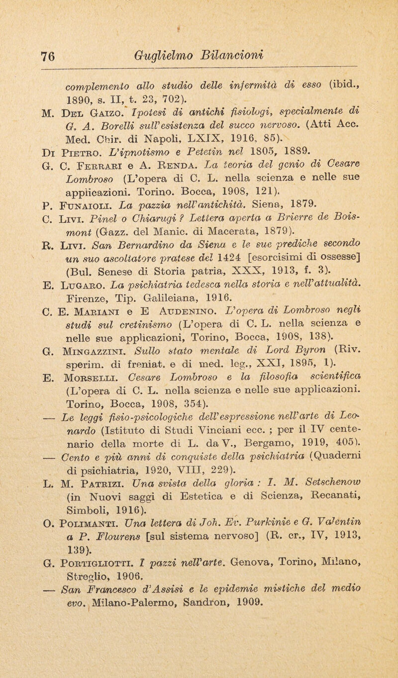 complemento allo studio delle infermità di esso (ibid., 1890, s. II, t. 23, 702). M. Dei» Gaizo. Ipotesi di antichi fisiologi, specialmente di Q, A. Borelli sulVesistenza del succo nervoso. (Atti Acc. Med. Cbir. di Napoli, LXIX, 1916, 85). Di Pietro. LHpnotismo e Petetin nel 1805, 1889. G. C. Ferrari e A. Renda. La teoria del genio di Cesare Lombroso (L’opera di C. L. nella scienza e nelle sue applicazioni. Torino. Bocca, 1908, 121). P. Funaioli. La pazzia nell'antichità. Siena, 1879. 0. Livi. Pinci o Chiarugi ? Lettera aperta a Brierre de Bois- mont (Gazz. del Manie, di Macerata, 1879). R. Livi. San Bernardino da Siena e le sue prediche second,o xin suo ascoltatore pratese del 1424 [esorcisimi di ossesse] (Bui. Senese di Storia patria, XXX, 1913, f. 3). E. Lugaro. La psichiatria tedesca nella storia e nell'attualità. Firenze, Tip. Galileiana, 1916. C. B. Mariani e E Audenino. L'opera di Lombroso negli studi sul cretinismo (L’opera di C. L. nella scienza e nelle sue applicazioni, Torino, Bocca, 1908, 138). G. Mingazzini. Sullo stato mentale di Lord Byron (Riv. sperim. di freniat. e di med. leg., XXI, 1895, 1). E. Morselli. Cesare Lombroso e la filosofia scientifica (L’opera di C. L. nella scienza e nelle sue applicazioni. Torino, Bocca, 1908, 354). — Le leggi fisio-psicologiche dell'espressione nell'arte di Leo^ nardo (Istituto di Studi Vinciani ecc. ; per il IV cente¬ nario della morte di L. da V., Bergamo, 1919, 405). — Cento e più anni di conquiste della psichiatria (Quaderni di psichiatria, 1920, Vili, 229). L. M. Patrizi. Una svista della gloria : I. M. Setschenow (in Nuovi saggi di Estetica e di Scienza, Recanati, Simboli, 1916).” O. PoLiMANTi. Una lettera di Joh. Ev. Purkinie e O. Valentin a P. Flourens [sul sistema nervoso] (R. cr., IV, 1913, 139). G. PoRTiGLiOTTi. I pazzi nell'arte. Genova, Torino, Milano, Streglio, 1906, — San Francesco d'Assisi e le epidemie mistiche del medio evo. Milano-Palermo, Sandron, 1909.