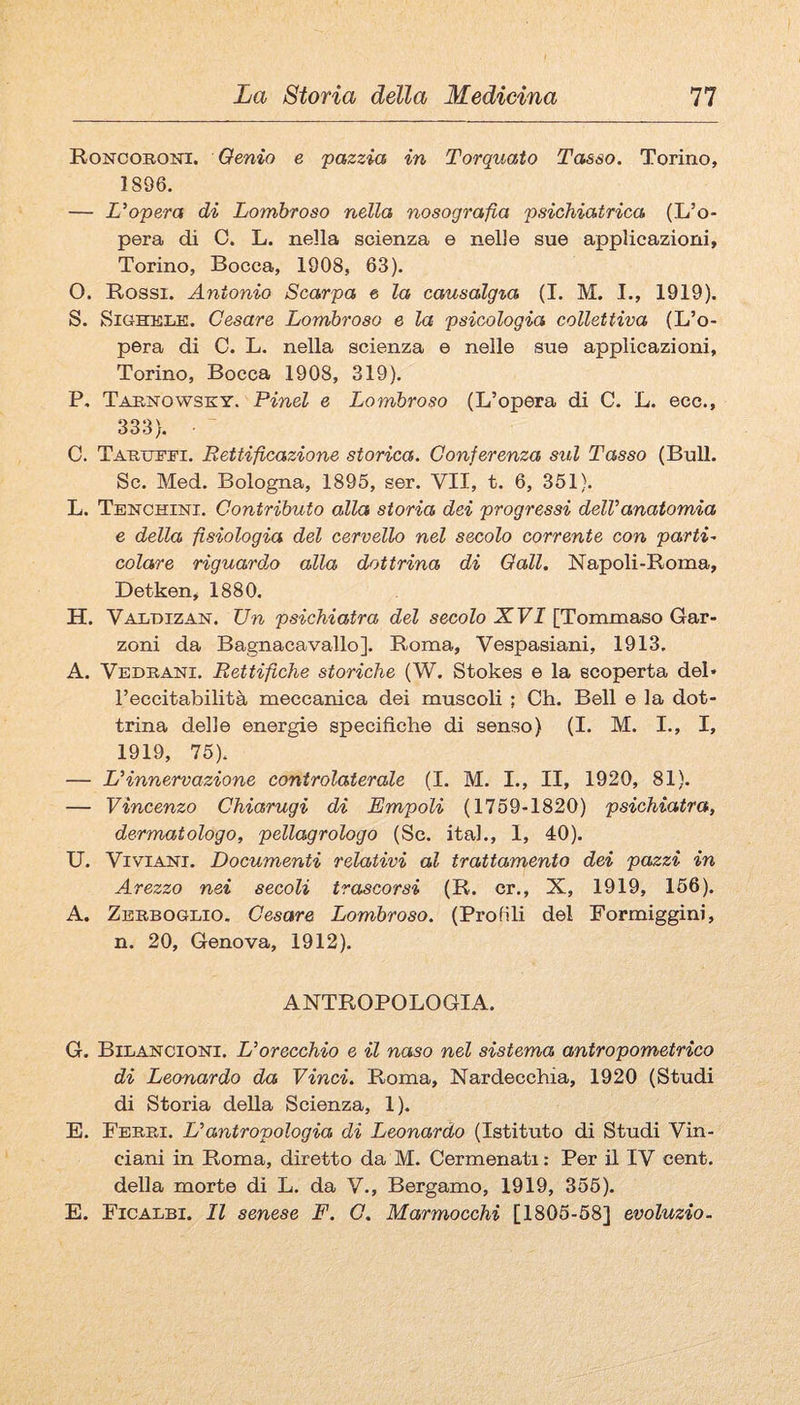Roncoroni. Genio e pazzia in Torquato Tasso. Torino, 1896. — L'opera di Lombroso nella nosografia psichiatrica (L’o¬ pera di C. L. nella scienza e nelle sue applicazioni, Torino, Bocca, 1908, 63). O. Rossi. Antonio Scarpa e la causalgta (I. M. I., 1919). S. SiGHKLE. Cesare Lombroso e la psicologia collettiva (L’o¬ pera di C. L. nella scienza e nelle sue applicazioni, Torino, Bocca 1908, 319). P, Tabnowsky. Pinci e Lombroso (L’opera di C. L. ecc., 333). C. Tartji’I’i. Rettificazione storica. Conferenza sul Tasso (BuU. Se. Med. Bologna, 1895, ser. VII, t. 6, 351). L. Tenchini. Contributo alla storia dei progressi delVanaiomia e della fisiologia del cervello nel secolo corrente con partii colare riguarda alla dottrina di Gali. Napoli-Roma, Detken, 1880. H. Valdizan. Un psichiatra del secolo XVI [Tommaso Gar¬ zoni da Bagnacavallo]. Roma, Vespasiani, 1913. A. Vedrani. Rettifiche storiche (W. Stokes e la scoperta del¬ l’eccitabilità meccanica dei muscoli ; Oh. Bell e la dot¬ trina delle energie specifiche di senso) (I. M. I., I, 1919, 75). — L'innervazione controlaterale (I. M. I., II, 1920, 81). — Vincenzo Chiarugi di Empoli (1759-1820) psichiatra, dermatologo, pellagrologo (Se. ital., 1, 40). U. Viv^iANi. Documenti relativi al trattamento dei pazzi in Arezzo nei secoli trascorsi (R. cr., X, 1919, 156). A. Zerboglio. Cesare Lombroso. (Profili del Formiggini, n. 20, Genova, 1912). ANTROPOLOGIA. G. Bilajstcioni. L'orecchio e il naso nel sistema antropometrico di Leonardo da Vinci. Roma, Nardecchia, 1920 (Studi di Storia della Scienza, 1). E. Ferri. L'antropologia di Leonardo (Istituto di Studi Vin- ciani in Roma, diretto da M. Cermenati : Per il IV cent, della morte di L. da V., Bergamo, 1919, 355). E. Ficalbi. Il senese F. C. Marmocchi [1805-58] evoluzio-