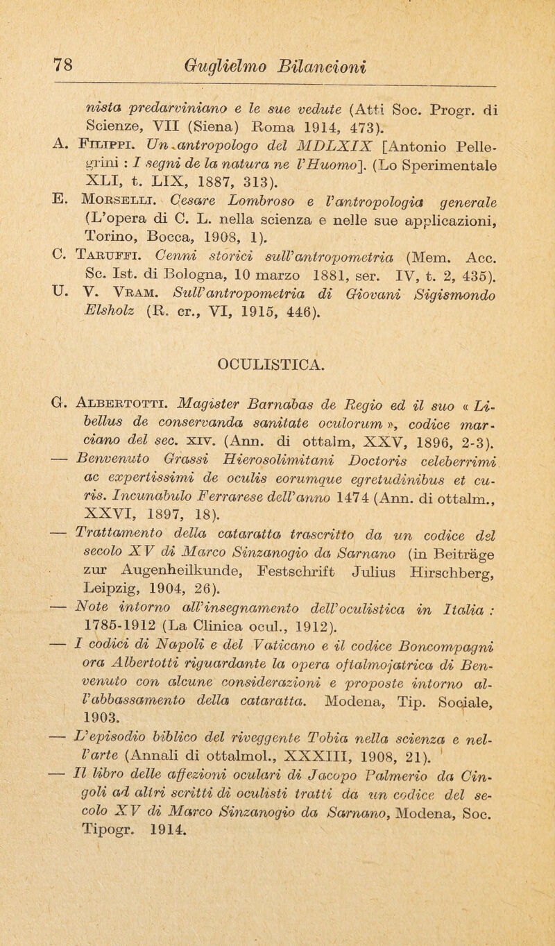 nista ‘predarviniano e le sue vedute (Atti Soc. Progr. di Scienze, VII (Siena) Poma 1914, 473). A. Filippi. Un ^antropologo del MDLXIX [Antonio Pelle¬ grini : I segni de la natura ne VHuomo']. (Lo Sperimentale XLI, t. LIX, 1887, 313). E. Mobsellt. Cesare Lombroso e Vantropologia generale (L’opera di C. L. nella scienza e nelle sue applicazioni, Torino, Bocca, 1908, 1), C. Taruepi. Cenni storici sulVantropometria (Mem. Acc. Se. Ist. di Bologna, 10 marzo 1881, ser. IV, t. 2, 436). U. V. VRAM. SulV antropometria di Giovani Sigismondo Elsholz (R. cr., VI, 1915, 446). OCULISTICA. G. Albertotti. Magister Barnabas de Regio ed il suo « Li- bellus de conservanda sanitate oculorum », codice mar¬ ciano del sec. xiv. (Ann. di ottalm, XXV, 1896, 2-3). — Benvenuto Grassi Hierosolimitani Doctoris celeberrimi ac expertissimi de oculis eorumque egretudinibus et cu- ris. Incunabulo Ferrarese delVanno 1474 (Ann. di ottalm., XXVI, 1897, 18). — Trattamento della cataratta trascritto da un codice del secolo XV di Marco Sinzanogio da Sarnano (in Beitrage zur Augenheilkunde, Festschrift Julius Hirschberg, Leipzig, 1904, 26). — Note intorno alVinsegnamento delVoculistica in Italia : 1786-1912 (La Clinica ocul., 1912). — I codici di Napoli e del Vaticano e il codice Boncompagni ora Albertotti riguardante la opera oftalmojatrica di Ben¬ venuto con alcune considerazioni e proposte intorno al- Vabbassamento della cataratta. Modena, Tip. Sodale, 1903. — Uepisodio biblico del riveggente Tobia nella scienza e nel- Varte (Annali di ottalmol., XXXIII, 1908, 21). ' — Il libro delle affezioni oculari di Jacopo Falmerio da Cin¬ goli ad altri scritti di oculisti tratti da un codice del se¬ colo XV di Marco Sinzanogio da Sarnano, Modena, Soc. Tipogr. 1914.