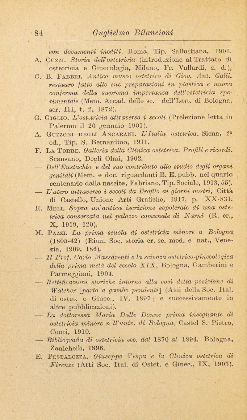 con documenti inediti. Roma, Tip. Sallustiana, 1901. A. Guzzi. Storia deir ostetricia (introduzione al Trattato di ostetricia e Ginecologia, Milano, Fr. Vallardi, s. d. ), G. B. Fabbri. Antico museo ostetrico di Giov. Ant. Galli, restauro fatto alle sue preparazioni in plastica e nuova conferma della suprema importanza deWostetricia spe¬ rimentale (Meni. Accad. delle se. dellTstit. di Bologna, ser. Ili, t. 2, 1872). G. Giglio. Uost Arida attraverso i secoli (Prelezione letta in Palermo il 20 gennaio 1901). A. Guzzoni degli Anoarani. L’Italia ostetrica. Siena, 2^ ed.. Tip. S. Bernardino, 1911. F. La Torre. Galleria della Clinica ostetrica. Profili e ricordi. Scansano, Degli Olmi, 1902. — Dell’Eustachio e del suo contributo allo studio degli organi genitali (Mem. e doc. riguardanti B. E. pubb. nel quarto centenario dalla nascita, Fabriano, Tip. Sociale, 1913, 66). — L’utero attraverso i secoli da Erofilo ai giorni nostri. Città di Castello, Unione Arti Grafiche, 1917, p. XX-831. R. Meli. Sopra un’antica iscrizione sepolcrale di una oste¬ trica conservata nel palazzo comunale di Narni (R. cr., X, 1919, 120). M. Pazzi. La prima scuola di ostetricia minore a Bologna (1806-42) (Riun. Soc. storia cr. se. med, e nat., Vene¬ zia, 1909, 186). '— Il Prof. Carlo Massarenti eia scienza ostetrico-ginecologica della prima metà del secolo XIX, Bologna, Gamberini e Parmeggiani, 190-1. — Rettificazioni storiche intorno alla così detta posizione di Walcher [parto a gambe pendenti'] (Atti della Soc. Ital. di ostet. e Ginec., IV, 1897 ; e successivamente in altre pubblicazioni). — La dottoressa Maria Dalle Donne prima insegnante di ostetricia minore n^ ll’univ. di Bologna. Castel S. Pietro, Conti, 1910. — Bibliografia di ostetricia eco. dal 1870 al 1894. Bologna, Zanichelli, 1896. E. Pestalozza. Giuseppe Vespa e la. Clinica ostetrica di Firenze (Atti Soc. Ital. di Ostet. e Ginec., IX, 1903).