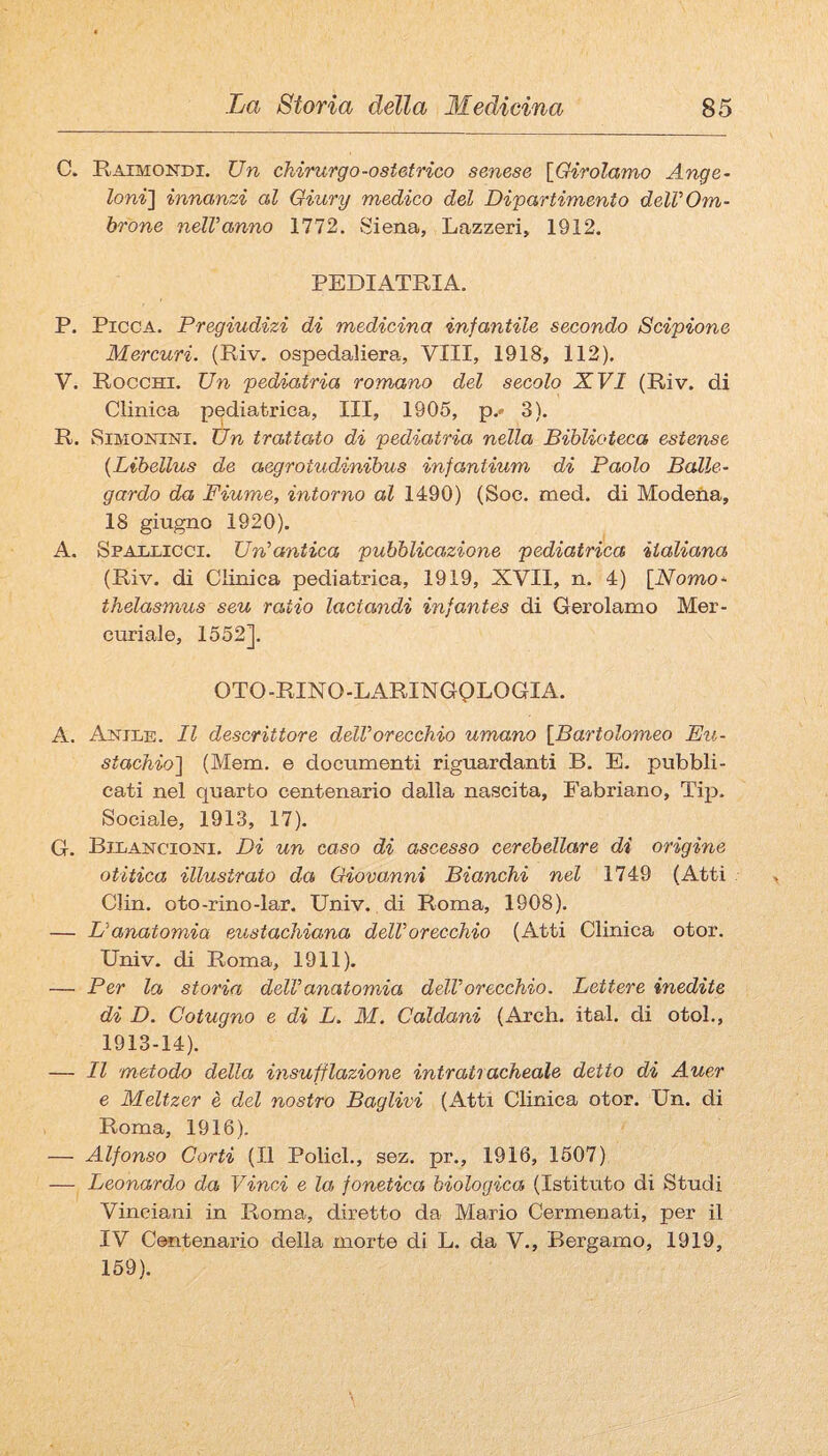 C. Raimondi. Un chirurgo-ostetrico senese {Girolamo Ange- Ioni'] innanzi al Oiury medico del Dipartimento delVOm- brone nelVanno 1112. Siena, Lazzeri, 1912. PEDIATRIA. P. Picca. Pregiudizi di medicina infantile secondo Scipione Mercuri. (Riv. ospedaliera. Vili, 1918, 112). V. Rocchi. Un pediatria romano del secolo XVI (Riv. di Clinica pediatrica. III, 1905, p.- 3). R. SiMONiNi. Un trattato di pediatria nella Biblioteca estense {Libellus de aegrotudinihus infantium di Paolo Balle- gardo da Fiume, intorno al 1490) (Soc. med. di Modena, 18 giugno 1920). A. Spaldicci. Un’antica pubblicazione pediatrica italiana (Riv. di Clinica pediatrica, 1919, XVII, n. 4) [Nomo- thelasmus seu ratio lactandi infantes di Gerolamo Mer¬ curiale, 1552]. OTO-RINO-LARINGQLOGIA. A. Antle. Il descrittore dell’orecchio umano [Bartolomeo Eu¬ stachio] (Mem. e documenti riguardanti B. E. pubbli¬ cati nel quarto centenario dalla nascita, Fabriano, Tqi. Sociale, 1913, 17). G. Bilancioni. Di un caso di ascesso cerebellare di origine otiiica illustrato da Giovanni Bianchi nel 1749 (Atti Clin. oto-rino-lar. Univ. di Roma, 1908). — L’anatomia eustachiana dell’orecchio (Atti Clinica otor. Univ. di Roma, 1911). — Per la storia dell’anatomia dell’orecchio. Lettere inedite di D. Cotugno e di L. M. Caldani (Arch. ital. di otol., 1913-14). — Il metodo della insufflazione intratracheale detto di Auer e Meltzer è del nostro Baglivi (Atti Clinica otor. Un. di Roma, 1916). — Alfonso Corti (Il PolicL, sez. pr., 1916, 1507) — Leonardo da Vinci e la fonetica biologica (Istituto di Studi Vinciani in Roma, diretto da Mario Cermenati, per il IV Centenario della morte di L. da V., Bergamo, 1919, 159).