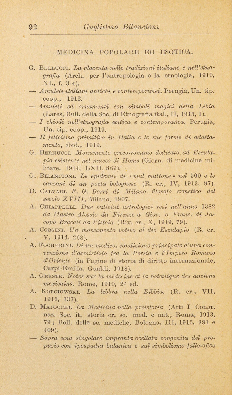 MEDICINA POPOLARE ED ESOTICA. G. Bellucci. LaplacevJa nelle tradizioni italiane e nelVetno¬ grafia (Ardi, per Tantropologia e la etnologia, 1910, XL, f. 3-4). — Amuleti italiani antichi e contemporanei. Perugia, Un. tip, coop., 1912. — Amuleti ed ornamenti con simboli magici della Libia (Lares, Bull, della Soc. di Etnografia ital,, II, 1915, 1). — I chiodi neiretnografia antica e contemporanea. Perugia, Un. tip. coop., 1919. — Il feticismo primitivo in Italia e le sue forme di adatta’^ mento, ibid., 1919. G. Bertucci. Monumento greco-romano dedicato ad Escuta- pio esistente nel museo di Homs (Giorn. di medicina mi¬ litare, 1914, LXII, 869). G. Bilancioni. Le epidemie di t mal mattone » nel 500 e le canzoni di un poeta bolognese (R. cr., IV, 1913, 97). D. Calvari. F. Q. Borri di Milano filosofo erm'Ctico del secolo XVIII, Milano, 1907. A. Chiappelli. Due vaticini asfrologici resi nelLomno 1382 da Mastro Alessio da Firenze a Oiov. e Frane, di Ja>- copo Braccali da Pistoia (Riv. cr., X, 1919, 79). A. Corsini. Un monumento votivo al dio Esculapio (R. cr. V, 1914, 268). A. Focherini. Di un medico, condizione principale di una con¬ venzione d’armistizio fra la Persia e l’Impero Romano d’Oriente (in Pagine di storia di diritto internazionale, Carpi-Emilia, Gualdi, 1918). A. Gerste. Notes sur la médccine et la botanique des anciens msxicains. Rome, 1910, 2® ed. A. Kopciowski. La lebbra nella Bibbia. (R. cr., VII, 1916, 137). D. Ma,1 OCCHI. La Medicina nella preistoria (Atti I. Congr. naz. Soc. it. storia cr. se. med. e nat., Roma, 1913, 79 ; Boll, delle se. mediche, Bologna, III, 1915, 381 e 409). — Sopra una singolare impronta ocellata congenita del pre¬ puzio con ipospadia balanica e sul simbolismo fallo-ofico